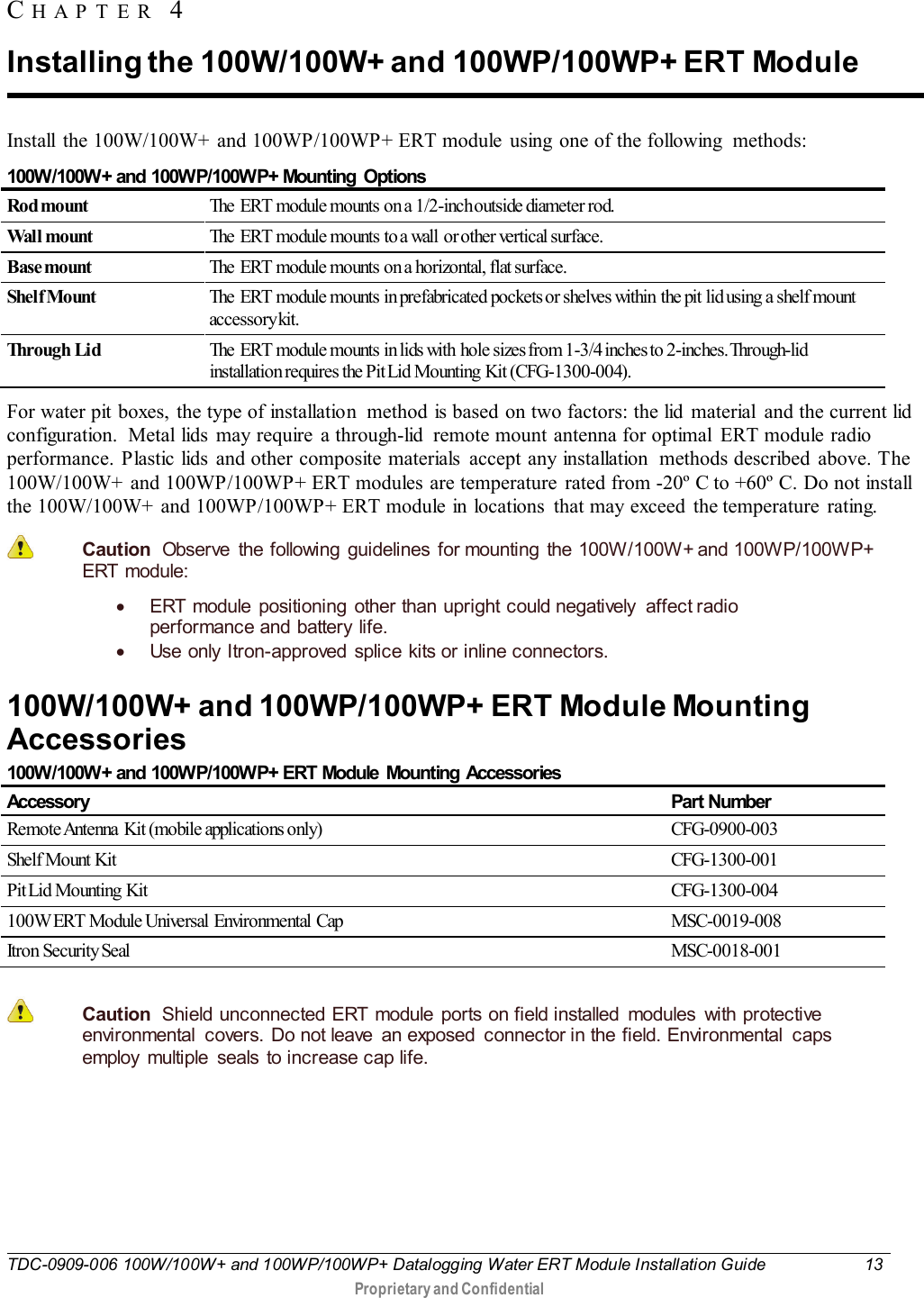  TDC-0909-006 100W/100W+ and 100WP/100WP+ Datalogging Water ERT Module Installation Guide 13   Proprietary and Confidential     Install  the 100W/100W+ and 100WP/100WP+ ERT module using one of the following  methods: 100W/100W+ and 100WP/100WP+ Mounting  Options Rod mount The  ERT  module mounts on a 1/2-inch outside diameter rod. Wal l mount The  ERT module mounts to a wall  or other vertical surface. Base mount The  ERT  module mounts on a horizontal, flat surface. Shel f Mount The ERT  module mounts in prefabricated pockets or shelves within  the pit lid using a shelf mount accessory kit. Through Li d The  ERT  module mounts in lids with  hole sizes from 1-3/4 inches to 2-inches. Through-lid installation requires the Pit Lid Mounting  Kit (CFG-1300-004). For water pit boxes, the type of installation  method is based on two factors: the lid  material  and the current lid configuration.  Metal lids may require  a through-lid  remote mount antenna for optimal  ERT module radio performance. Plastic lids and other composite materials  accept any installation  methods described above. The 100W/100W+ and 100WP/100WP+ ERT modules are temperature  rated from -20º C to +60º C. Do not install the 100W/100W+ and 100WP/100WP+ ERT module in locations  that may exceed the temperature  rating.  Caution  Observe the following guidelines for mounting the 100W/100W+ and 100WP/100WP+ ERT  module: • ERT module positioning other than upright could negatively affect radio performance and battery life. • Use only Itron-approved  splice kits or inline connectors.   100W/100W+ and 100WP/100WP+ ERT Module Mounting Accessories 100W/100W+ and 100WP/100WP+ ERT Module  Mounting Accessories Accessory Part Number Remote Antenna  Kit (mobile applications only) CFG-0900-003 Shelf Mount Kit  CFG-1300-001 Pit Lid  Mounting  Kit CFG-1300-004 100W ERT Module Universal Environmental Cap MSC-0019-008 Itron Security Seal MSC-0018-001   Caution  Shield unconnected ERT module ports on field installed  modules  with protective environmental  covers. Do not leave  an exposed  connector in the field. Environmental  caps employ multiple  seals to increase cap life.    CHAPTER 4  Installing the 100W/100W+ and 100WP/100WP+ ERT Module 