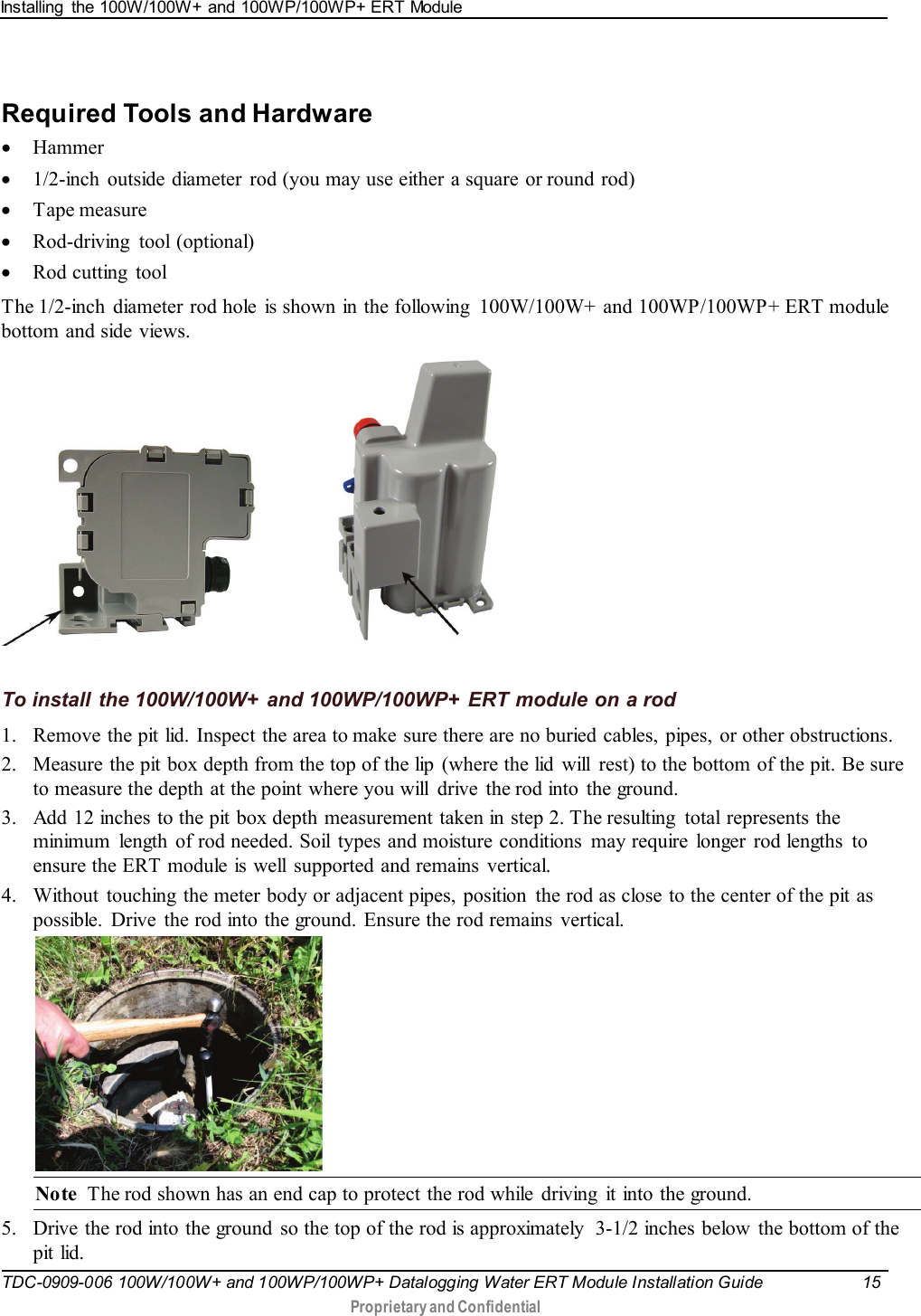 Installing  the 100W/100W+ and 100WP/100WP+ ERT Module   TDC-0909-006 100W/100W+ and 100WP/100WP+ Datalogging Water ERT Module Installation Guide 15   Proprietary and Confidential     Required Tools and Hardware • Hammer • 1/2-inch outside diameter  rod (you may use either a square or round rod) • Tape measure • Rod-driving  tool (optional) • Rod cutting  tool  The 1/2-inch diameter rod hole is shown in the following  100W/100W+ and 100WP/100WP+ ERT module bottom and side views.                  To install the 100W/100W+ and 100WP/100WP+ ERT module on a rod 1. Remove the pit lid. Inspect the area to make sure there are no buried cables, pipes, or other obstructions. 2. Measure the pit box depth from the top of the lip  (where the lid  will  rest) to the bottom of the pit. Be sure to measure the depth at the point where you will  drive  the rod into the ground. 3. Add 12 inches to the pit box depth measurement taken in step 2. The resulting  total represents the minimum  length of rod needed. Soil types and moisture conditions  may require  longer  rod lengths  to ensure the ERT module is well  supported and remains vertical. 4. Without  touching  the meter body or adjacent pipes, position  the rod as close to the center of the pit as possible. Drive the rod into the ground. Ensure the rod remains  vertical.  Note  The rod shown has an end cap to protect the rod while driving  it into the ground. 5. Drive the rod into the ground  so the top of the rod is approximately  3-1/2 inches below  the bottom of the pit lid. 