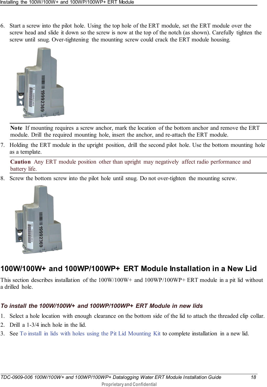 Installing  the 100W/100W+ and 100WP/100WP+ ERT Module   TDC-0909-006 100W/100W+ and 100WP/100WP+ Datalogging Water ERT Module Installation Guide 18  Proprietary and Confidential    6. Start a screw into the pilot  hole. Using  the top hole of the ERT module, set the ERT module over the screw head and slide  it down so the screw is now at the top of the notch (as shown). Carefully  tighten  the screw until  snug. Over-tightening  the mounting  screw could crack the ERT module housing.  Note  If mounting  requires a screw anchor, mark the location  of the bottom anchor and remove the ERT module. Drill  the required mounting  hole, insert the anchor, and re-attach the ERT module. 7. Holding  the ERT module in the upright  position, drill  the second pilot  hole. Use the bottom mounting  hole as a template. Caution  Any ERT module position  other than upright  may negatively  affect radio performance and battery life. 8. Screw the bottom screw into the pilot  hole until snug. Do not over-tighten  the mounting  screw.   100W/100W+  and 100WP/100WP+  ERT Module Installation in a New Lid This section  describes installation  of the 100W/100W+ and 100WP/100WP+ ERT module  in a pit lid  without a drilled  hole.   To install the 100W/100W+ and 100WP/100WP+ ERT Module in new lids 1. Select a hole location  with enough  clearance on the bottom side of the lid to attach the threaded clip collar. 2. Drill  a 1-3/4 inch hole in the lid. 3. See T o install  in lids with holes using the Pit Lid Mounting Kit to complete installation  in a new lid.  
