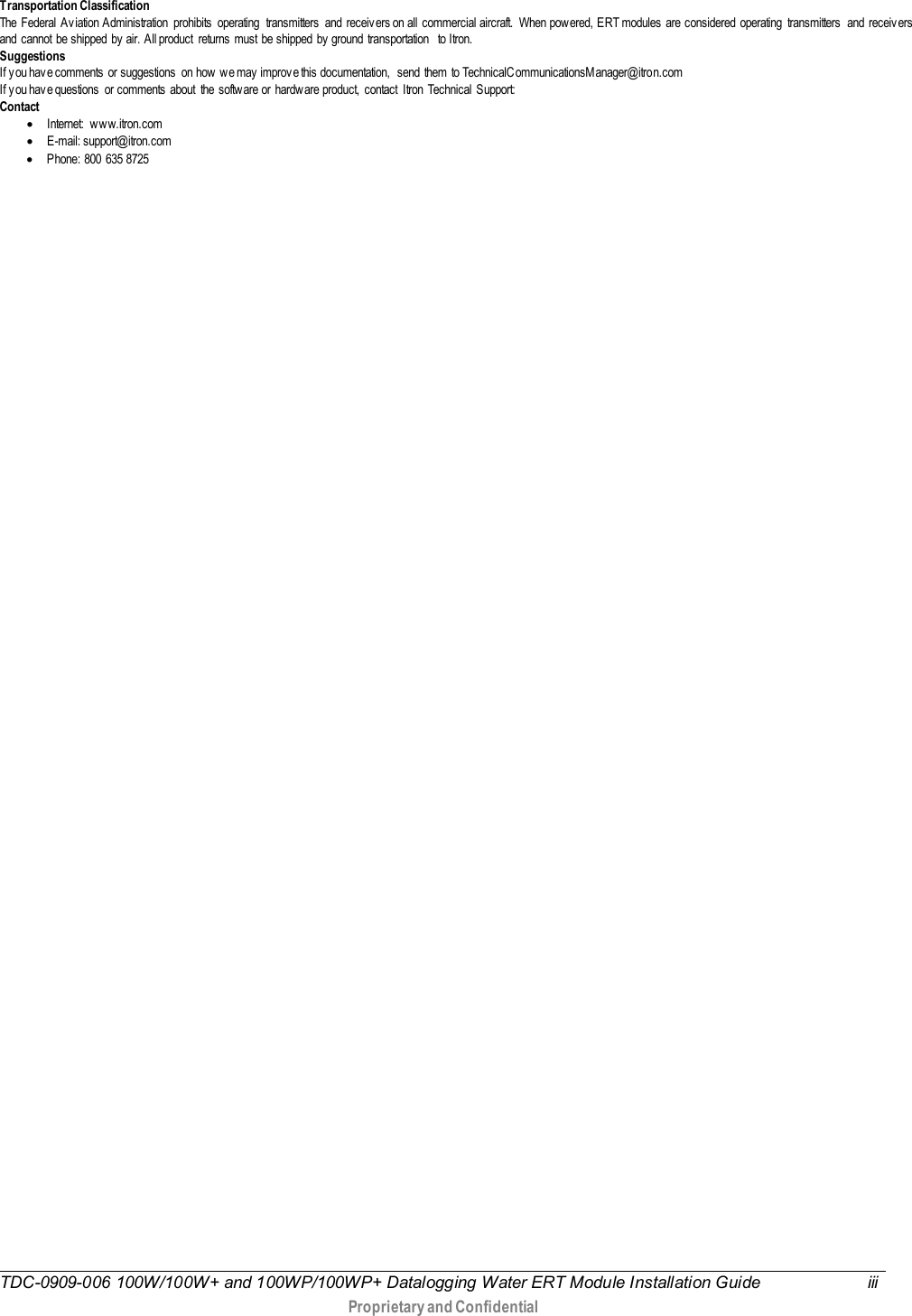  TDC-0909-006 100W/100W+ and 100WP/100WP+ Datalogging Water ERT Module Installation Guide iii   Proprietary and Confidential   T ransportation Classification The Federal Av iation Administration  prohibits  operating  transmitters  and receiv ers on all commercial aircraft.  When pow ered, ERT modules are considered operating transmitters  and receivers and cannot be shipped by  air. All product returns must be shipped by  ground transportation  to Itron. Suggestions If y ou have comments  or suggestions  on how  w e may  improv e this documentation,  send  them  to TechnicalCommunicationsM anager@itron.com If y ou hav e questions or comments about the softw are or hardware product, contact Itron Technical Support: Contact • Internet: ww w.itron.com • E-mail: support@itron.com • Phone: 800 635 8725     