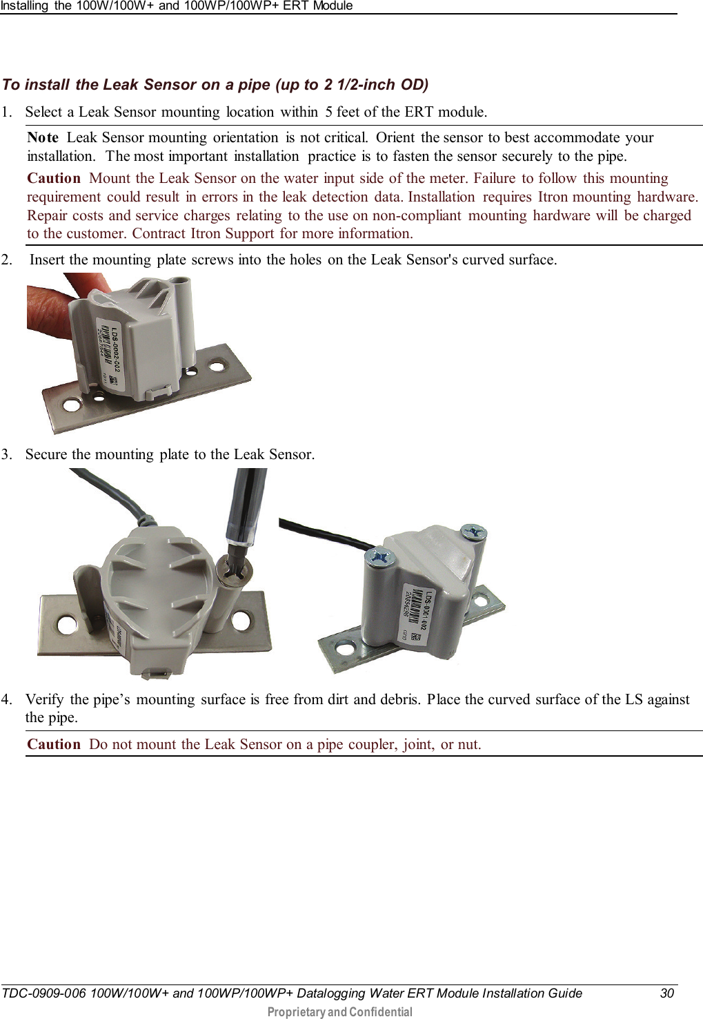 Installing  the 100W/100W+ and 100WP/100WP+ ERT Module   TDC-0909-006 100W/100W+ and 100WP/100WP+ Datalogging Water ERT Module Installation Guide 30  Proprietary and Confidential    To install the Leak Sensor on a pipe (up to 2 1/2-inch OD) 1. Select a Leak Sensor mounting  location  within  5 feet of the ERT module.   Note  Leak Sensor mounting  orientation  is not critical.  Orient  the sensor to best accommodate your installation.  The most important installation  practice is to fasten the sensor securely to the pipe.  Caution  Mount the Leak Sensor on the water input side of the meter. Failure to follow  this mounting requirement could result in errors in the leak detection data. Installation  requires Itron mounting  hardware. Repair costs and service charges  relating  to the use on non-compliant mounting hardware will be charged to the customer. Contract Itron Support for more information. 2.  Insert the mounting  plate screws into the holes  on the Leak Sensor&apos;s curved surface.  3. Secure the mounting  plate to the Leak Sensor.    4. Verify  the pipe’s  mounting  surface is free from dirt and debris. Place the curved surface of the LS against the pipe.  Caution  Do not mount the Leak Sensor on a pipe coupler, joint, or nut. 