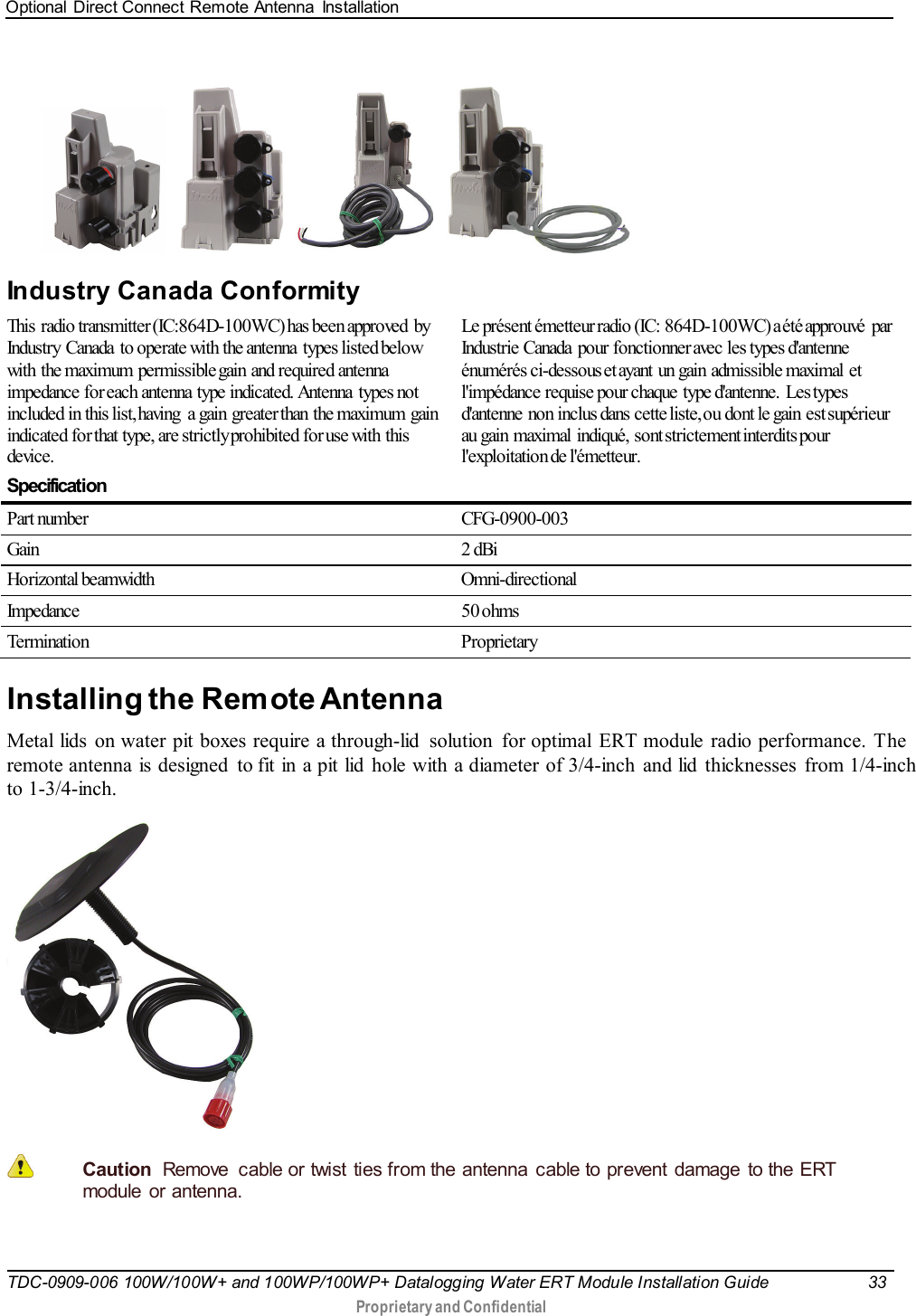 Optional Direct Connect Remote Antenna  Installation   TDC-0909-006 100W/100W+ and 100WP/100WP+ Datalogging Water ERT Module Installation Guide 33   Proprietary and Confidential           Industry Canada Conformity   This  radio transmitter (IC:864D-100WC) has been approved  by Industry  Canada  to operate with the antenna  types listed below with the maximum permissible gain and required antenna impedance for each antenna type indicated. Antenna  types not included in this list, having  a gain greater than the maximum gain indicated for that type, are strictly prohibited for use with this device.  Le présent émetteur radio (IC: 864D-100WC) a été approuvé  par Industrie Canada  pour fonctionner avec les types d&apos;antenne énumérés ci-dessous et ayant un gain admissible maximal et l&apos;impédance requise pour chaque  type d&apos;antenne.  Les types d&apos;antenne non inclus dans  cette liste, ou  dont le gain  est supérieur au  gain  maximal  indiqué,  sont strictement interdits pour l&apos;exploitation de l&apos;émetteur.  Specification  Part number CFG-0900-003 Gain 2 dBi Horizontal beamwidth Omni-directional Impedance 50 ohms Termination  Proprietary  Installing the Remote Antenna Metal lids on water pit boxes require a through-lid  solution  for optimal ERT module radio performance. The remote antenna is designed  to fit in a pit lid hole with a diameter of 3/4-inch and lid thicknesses from 1/4-inch to 1-3/4-inch.   Caution  Remove  cable or twist  ties from the antenna cable to prevent damage  to the ERT module or antenna. 