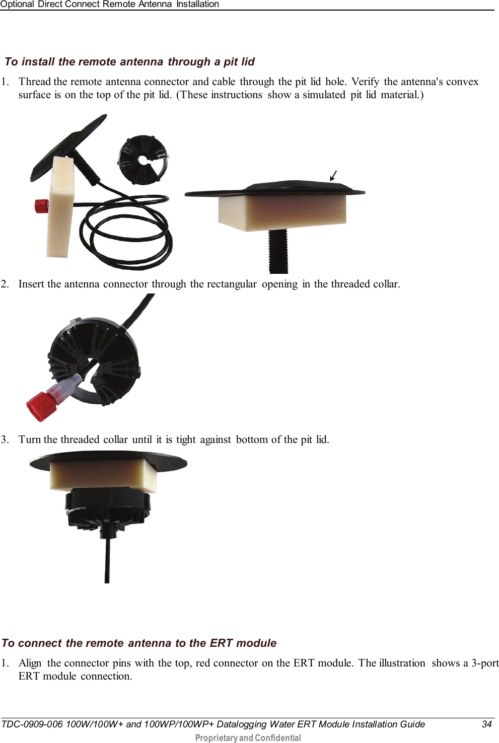 Optional Direct Connect Remote Antenna  Installation   TDC-0909-006 100W/100W+ and 100WP/100WP+ Datalogging Water ERT Module Installation Guide 34  Proprietary and Confidential     To install the remote antenna through a pit lid 1. Thread the remote antenna connector and cable  through the pit lid hole. Verify  the antenna&apos;s convex surface is on the top of the pit lid. (These instructions  show a simulated  pit lid  material.)     2. Insert the antenna connector through the rectangular  opening  in the threaded collar.     3. Turn the threaded collar  until  it is tight  against  bottom of the pit lid.          To connect the remote  antenna to the ERT module 1. Align  the connector pins with the top, red connector on the ERT module. The illustration  shows a 3-port ERT module  connection. 