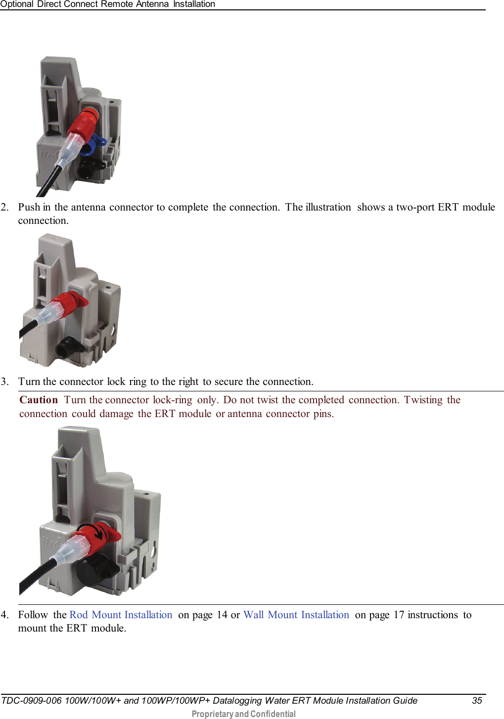 Optional Direct Connect Remote Antenna  Installation   TDC-0909-006 100W/100W+ and 100WP/100WP+ Datalogging Water ERT Module Installation Guide 35   Proprietary and Confidential         2. Push in the antenna connector to complete  the connection. The illustration  shows a two-port ERT module connection.    3. Turn the connector lock ring to the right  to secure the connection. Caution  Turn the connector  lock-ring  only. Do not twist the completed  connection. Twisting  the connection could damage the ERT module or antenna connector pins.  4. Follow the Rod Mount Installation on page 14 or Wall Mount Installation on page 17 instructions to mount the ERT module. 