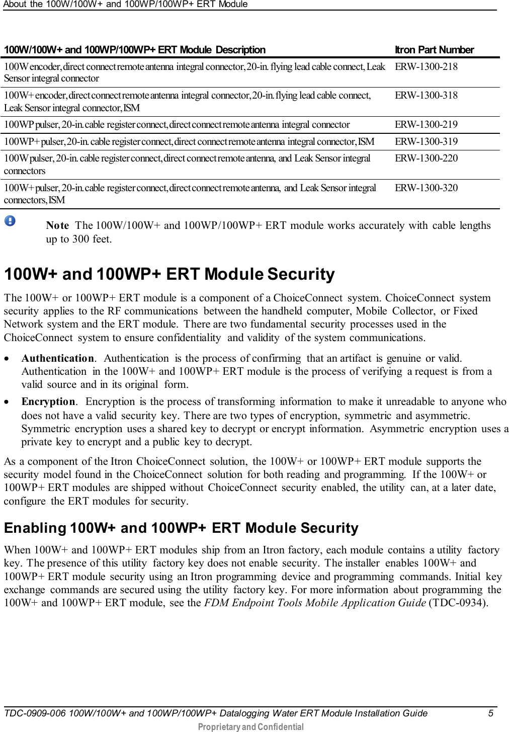 About the 100W/100W+ and 100WP/100WP+ ERT Module   TDC-0909-006 100W/100W+ and 100WP/100WP+ Datalogging Water ERT Module Installation Guide  5   Proprietary and Confidential     100W/100W+ and 100WP/100WP+ ERT Module  Description  Itron Part Number 100W encoder, direct connect remote antenna  integral connector, 20-in. flying lead cable connect, Leak Sensor integral connector ERW-1300-218 100W+ encoder, direct connect remote antenna  integral  connector, 20-in. flying lead cable connect, Leak Sensor integral connector, ISM ERW-1300-318 100WP pulser, 20-in. cable  register connect, direct connect remote antenna  integral  connector ERW-1300-219 100WP+ pulser, 20-in. cable register connect, direct connect remote antenna  integral connector, ISM ERW-1300-319 100W pulser, 20-in. cable register connect, direct connect remote antenna,  and  Leak  Sensor integral connectors  ERW-1300-220 100W+ pulser, 20-in. cable  register connect, direct connect remote antenna,  and  Leak Sensor integral connectors, ISM ERW-1300-320   Note  The 100W/100W+ and 100WP/100WP+ ERT module works accurately with cable lengths up to 300 feet.  100W+ and 100WP+ ERT Module Security The 100W+  or 100WP+ ERT module is a component of a ChoiceConnect  system. ChoiceConnect  system security  applies  to the RF communications  between the handheld  computer, Mobile  Collector,  or Fixed Network system and the ERT module. There are two fundamental  security  processes used in the ChoiceConnect  system to ensure confidentiality  and validity  of the system communications. • Authentication.  Authentication  is the process of confirming  that an artifact is genuine  or valid. Authentication  in the 100W+ and 100WP+ ERT module  is the process of verifying  a request is from a valid  source and in its original  form. • Encryption.  Encryption is the process of transforming  information  to make it unreadable  to anyone who does not have a valid  security  key. There are two types of encryption, symmetric and asymmetric.  Symmetric  encryption uses a shared key to decrypt or encrypt information.  Asymmetric  encryption uses a private key to encrypt and a public  key to decrypt. As a component of the Itron ChoiceConnect solution, the 100W+ or 100WP+ ERT module  supports the security  model found in the ChoiceConnect  solution  for both reading  and programming.  If the 100W+ or 100WP+ ERT modules are shipped without  ChoiceConnect  security  enabled, the utility  can, at a later date, configure  the ERT modules  for security.     Enabling 100W+ and 100WP+ ERT Module Security When 100W+ and 100WP+ ERT modules ship from an Itron factory, each module  contains  a utility  factory key. The presence of this utility  factory key does not enable  security. The installer  enables 100W+ and 100WP+ ERT module security using  an Itron programming  device and programming  commands. Initial  key exchange  commands are secured using  the utility  factory key. For more information  about programming  the 100W+ and 100WP+ ERT module, see the FDM Endpoint Tools Mobile Application Guide (TDC-0934).  