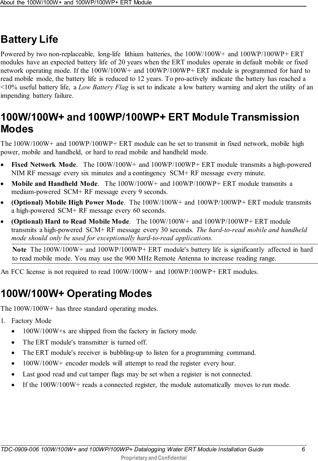 About the 100W/100W+ and 100WP/100WP+ ERT Module   TDC-0909-006 100W/100W+ and 100WP/100WP+ Datalogging Water ERT Module Installation Guide  6  Proprietary and Confidential    Battery Life Powered by two non-replaceable, long-life  lithium  batteries, the 100W/100W+  and 100WP/100WP+ ERT modules  have an expected battery life  of 20 years when the ERT modules operate in default mobile or fixed network operating  mode. If the 100W/100W+ and 100WP/100WP+ ERT module is programmed  for hard to read mobile  mode, the battery life  is reduced to 12 years. To pro-actively  indicate  the battery has reached a &lt;10% useful battery life, a Low Battery Flag is set to indicate  a low battery warning  and alert the utility  of an impending  battery failure.  100W/100W+ and 100WP/100WP+ ERT Module Transmission Modes The 100W/100W+  and 100WP/100WP+ ERT module can be set to transmit  in fixed  network, mobile  high power, mobile  and handheld,  or hard to read mobile  and handheld mode.  • Fixed Network Mode.   The 100W/100W+  and 100WP/100WP+ ERT module  transmits  a high-powered NIM RF message  every six  minutes  and a contingency  SCM+ RF message every minute.   • Mobile and Handheld Mode.   The 100W/100W+ and 100WP/100WP+ ERT module transmits a medium-powered  SCM+ RF message every 9 seconds.  • (Optional) Mobile High Power Mode.  The 100W/100W+  and  100WP/100WP+ ERT module transmits a high-powered  SCM+ RF message every 60 seconds.   • (Optional) Hard  to Read  Mobile Mode.   The 100W/100W+  and 100WP/100WP+ ERT module transmits  a high-powered  SCM+ RF message  every 30 seconds. The hard-to-read mobile and handheld mode should only be used for exceptionally hard-to-read applications.  Note  The 100W/100W+ and 100WP/100WP+ ERT module&apos;s battery life is significantly  affected in hard to read mobile  mode. You may use the 900 MHz Remote Antenna to increase reading range. An FCC license  is not required to read 100W/100W+  and 100WP/100WP+ ERT modules.   100W/100W+ Operating Modes The 100W/100W+ has three standard operating  modes. 1. Factory Mode • 100W/100W+s  are shipped from the factory in factory mode. • The ERT module&apos;s transmitter is turned off. • The ERT module&apos;s receiver is bubbling-up  to listen  for a programming  command. • 100W/100W+  encoder models  will  attempt to read the register  every hour. • Last good read and cut tamper flags may be set when a register  is not connected. • If the 100W/100W+ reads a connected register,  the module automatically  moves to run mode.   