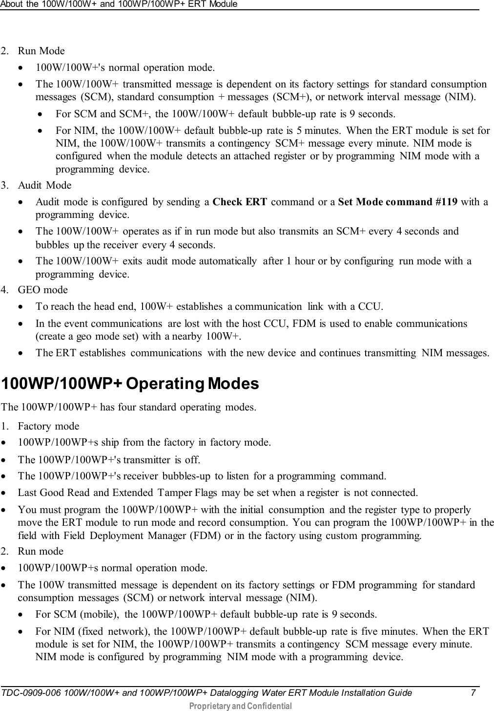 About the 100W/100W+ and 100WP/100WP+ ERT Module   TDC-0909-006 100W/100W+ and 100WP/100WP+ Datalogging Water ERT Module Installation Guide  7   Proprietary and Confidential     2. Run Mode • 100W/100W+&apos;s normal operation mode. • The 100W/100W+  transmitted message is dependent on its factory settings  for standard consumption messages  (SCM), standard consumption  + messages  (SCM+), or network interval  message  (NIM). • For SCM and SCM+, the 100W/100W+ default  bubble-up rate is 9 seconds. • For NIM, the 100W/100W+ default  bubble-up  rate is  5 minutes.  When the ERT module is set for NIM, the 100W/100W+ transmits  a contingency  SCM+ message every minute. NIM mode is configured  when the module  detects an attached register  or by programming  NIM mode with a programming device.  3. Audit Mode • Audit  mode is configured by sending a Check ERT command or a Set Mode command #119 with a programming device. • The 100W/100W+  operates as if in run mode but also transmits an SCM+ every 4 seconds and bubbles  up the receiver  every 4 seconds. • The 100W/100W+  exits  audit mode automatically  after 1 hour or by configuring  run mode with a programming device.  4. GEO mode • To reach the head end, 100W+ establishes  a communication  link with a CCU.  • In the event communications  are lost with the host CCU, FDM is used to enable communications (create a geo mode set) with a nearby 100W+.  • The ERT establishes  communications  with the new device and continues transmitting  NIM messages.  100WP/100WP+ Operating Modes The 100WP/100WP+ has four standard operating  modes. 1. Factory mode • 100WP/100WP+s ship from the factory in factory mode. • The 100WP/100WP+&apos;s transmitter  is  off. • The 100WP/100WP+&apos;s receiver  bubbles-up  to listen for a programming  command. • Last Good Read and Extended  Tamper Flags may be set when a register  is not connected. • You must program the 100WP/100WP+ with the initial  consumption  and the register  type to properly move the ERT module  to run mode and record consumption. You can program the 100WP/100WP+ in the field with Field  Deployment Manager (FDM) or in the factory using custom programming. 2. Run mode • 100WP/100WP+s normal operation mode. • The 100W transmitted message  is dependent on its factory settings  or FDM programming  for standard consumption messages (SCM) or network interval  message (NIM). • For SCM (mobile),  the 100WP/100WP+ default bubble-up  rate is  9 seconds. • For NIM (fixed  network), the 100WP/100WP+ default bubble-up rate is five minutes. When the ERT module  is set for NIM, the 100WP/100WP+ transmits  a contingency  SCM message  every minute. NIM mode is configured  by programming  NIM mode with a programming  device.    