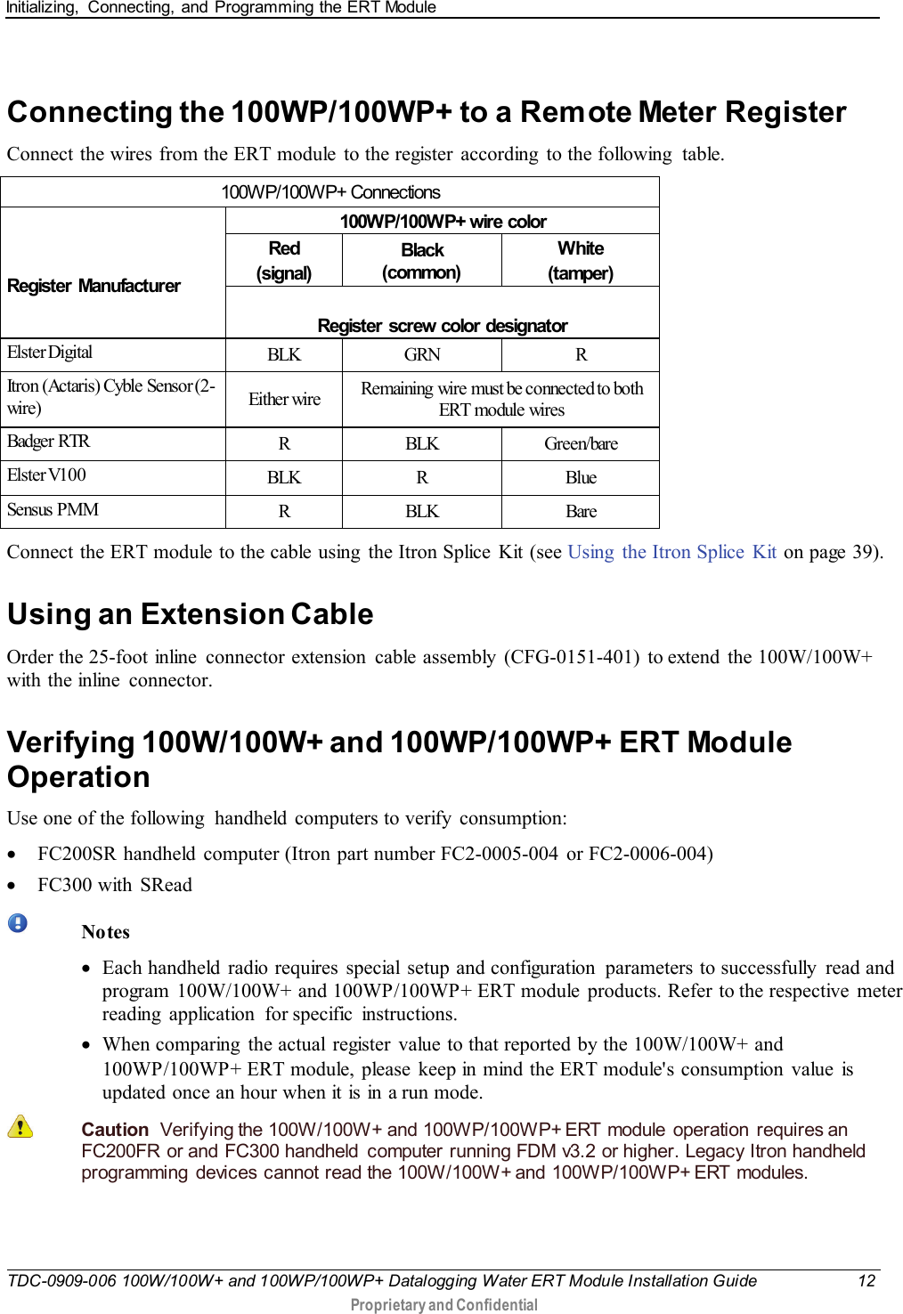 Initializing,  Connecting, and Programming the ERT Module   TDC-0909-006 100W/100W+ and 100WP/100WP+ Datalogging Water ERT Module Installation Guide 12  Proprietary and Confidential    Connecting the 100WP/100WP+ to a Remote Meter Register Connect the wires from the ERT module to the register  according  to the following  table.  100WP/100WP+ Connections    Register Manufacturer 100WP/100WP+ wire color Red (signal) Black (common) White (tamper)  Register screw color designator Elster Digital BLK GRN  R Itron (Actaris) Cyble Sensor (2-wir e) Either wire Remaining  wire must be connected to both ERT module wires Badger RTR R  BLK Green/bare Elster V100 BLK  R  Blue Sensus PMM R  BLK Bare Connect the ERT module to the cable using  the Itron Splice  Kit (see Using  the Itron Splice  Kit on page 39).  Using an Extension Cable Order the 25-foot inline  connector extension  cable assembly (CFG-0151-401) to extend the 100W/100W+ with the inline connector.    Verifying 100W/100W+ and 100WP/100WP+ ERT Module Operation Use one of the following  handheld computers to verify  consumption: • FC200SR handheld  computer (Itron part number FC2-0005-004  or FC2-0006-004) • FC300 with SRead   Notes • Each handheld radio requires  special setup and configuration  parameters to successfully  read and program  100W/100W+ and 100WP/100WP+ ERT module  products. Refer to the respective  meter reading application for specific instructions. • When comparing  the actual register  value to that reported by the 100W/100W+ and 100WP/100WP+ ERT module, please keep in mind the ERT module&apos;s consumption value is updated once an hour when it is in a run mode.   Caution  Verifying the 100W/100W+ and 100WP/100WP+ ERT  module  operation  requires an FC200FR  or and FC300 handheld  computer running FDM v3.2 or higher. Legacy Itron handheld programming devices cannot read  the  100W/100W+ and  100WP/100WP+ ERT  modules.     