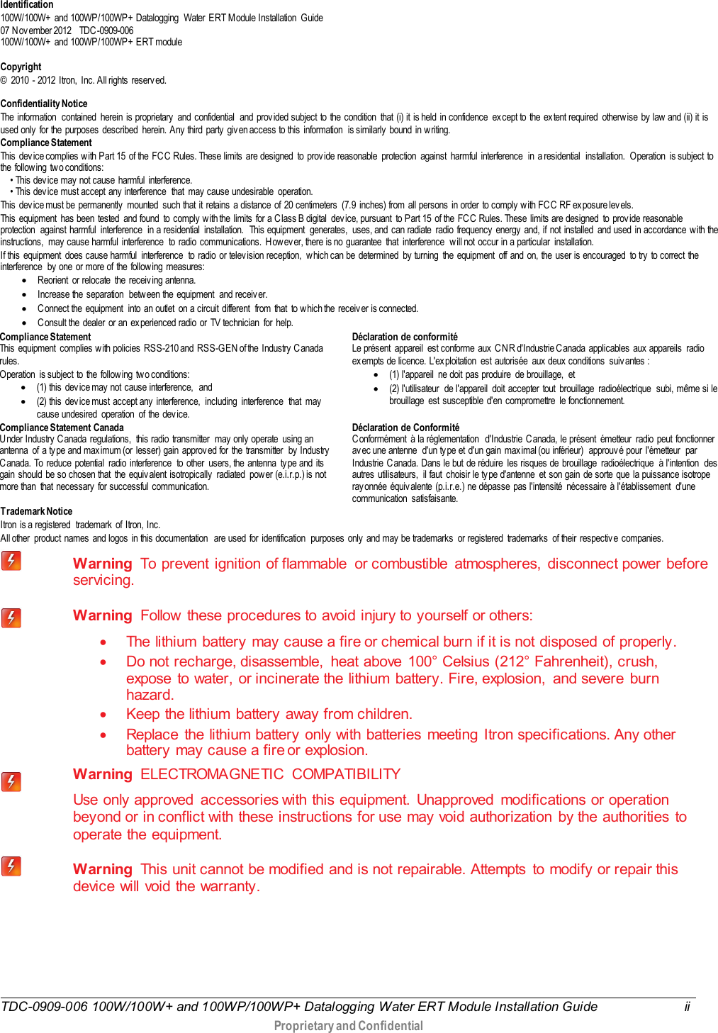  TDC-0909-006 100W/100W+ and 100WP/100WP+ Datalogging Water ERT Module Installation Guide ii   Proprietary and Confidential   Identification 100W/100W+ and 100WP/100WP+ Datalogging  Water ERT M odule Installation  Guide  07 Nov ember 2012   TDC -0909-006 100W/100W+ and 100WP/100WP+ ERT module  Copyright ©  2010  - 2012 Itron, Inc. All rights reserved.  Confidentiality Notice The information  contained herein is proprietary  and confidential  and prov ided subject to the condition that (i) it is held in confidence ex cept to the ex tent required otherwise by  law  and (ii) it is used only  for the purposes described  herein. Any  third party  giv en access to this information  is similarly  bound in w riting. Compliance Statement This dev ice complies w ith Part 15 of the FC C Rules. These limits are designed  to prov ide reasonable  protection  against  harmful interference  in a residential  installation.  Operation is subject to the follow ing two conditions:        • This device may  not cause harmful interference.        • This device must accept any  interference  that  may cause undesirable  operation.    This dev ice must be permanently  mounted such that it retains a distance of 20 centimeters (7.9 inches) from all persons in order  to comply w ith FCC  RF exposure lev els.   This equipment  has been tested  and found  to comply  with the limits for a C lass B digital  dev ice, pursuant  to Part 15 of the FC C  Rules. These limits are designed  to prov ide reasonable protection  against harmful interference  in a residential  installation.  This equipment  generates,  uses, and can radiate  radio frequency  energy  and, if not installed  and used in accordance with the instructions, may  cause harmful interference  to radio communications. Howev er, there is no guarantee  that  interference  will not occur in a particular  installation.   If this equipment  does cause harmful  interference  to radio or telev ision reception,  w hich can be determined  by  turning  the equipment  off and on, the user is encouraged  to try to correct the interference  by  one or more of the follow ing measures:  • Reorient  or relocate  the receiv ing antenna.  • Increase the separation  between the equipment  and receiv er.  • C onnect the equipment  into an outlet  on a circuit different  from that  to which the receiv er is connected.   • C onsult the dealer or an ex perienced radio or TV technician for help.  Compliance Statement   This equipment  complies w ith policies RSS-210 and  RSS-GEN of the  Industry  C anada rules.   Operation  is subject to the follow ing two conditions:  • (1) this  dev ice may  not  cause interference,  and • (2) this dev ice must accept any interference,  including  interference  that  may  cause undesired operation of the device.  Déclaration de conformité Le présent  appareil  est conforme  aux  C N R d&apos;Industrie C anada  applicables  aux  appareils  radio ex empts de licence. L&apos;ex ploitation  est autorisée  aux  deux  conditions  suiv antes :  • (1) l&apos;appareil  ne doit pas produire  de brouillage,  et  • (2) l&apos;utilisateur  de l&apos;appareil  doit accepter tout  brouillage  radioélectrique  subi, même si le brouillage est susceptible d&apos;en compromettre le fonctionnement. Compliance Statement Canada Under Industry  Canada  regulations,  this radio  transmitter  may  only  operate  using an antenna  of a type and max imum (or lesser) gain approv ed for the transmitter  by  Industry  Canada. To reduce potential radio interference  to other users, the antenna type and its gain should be so chosen that  the equiv alent isotropically  radiated  pow er (e.i.r.p.) is not more than  that necessary  for successful communication.  Déclaration de Conformité  Conformément  à la réglementation  d&apos;Industrie C anada, le présent  émetteur  radio peut fonctionner av ec une antenne  d&apos;un ty pe et d&apos;un gain max imal (ou inférieur)  approuv é pour l&apos;émetteur  par Industrie Canada. Dans le but de réduire  les risques de brouillage  radioélectrique  à l&apos;intention  des autres utilisateurs,  il faut  choisir le ty pe d&apos;antenne  et son gain de sorte que la puissance isotrope ray onnée équiv alente (p.i.r.e.) ne dépasse pas l&apos;intensité  nécessaire à l&apos;établissement  d&apos;une communication satisfaisante.  T rademark Notice Itron is a registered  trademark of Itron, Inc. All other product names and logos in this documentation  are used for identification  purposes only and may be trademarks  or registered  trademarks of their respectiv e companies.  Warning  To prevent  ignition  of flammable  or combustible  atmospheres,  disconnect power  before servicing.  Warning  Follow  these procedures to avoid injury to yourself or others: • The lithium  battery may cause a fire or chemical burn if it is not disposed of properly. • Do not recharge, disassemble,  heat above 100° Celsius (212° Fahrenheit), crush, expose  to water, or incinerate the lithium battery. Fire, explosion,  and severe  burn hazard. • Keep the lithium  battery away from children. • Replace the lithium battery only with  batteries  meeting  Itron specifications. Any other   battery may cause a fire or explosion.  Warning  ELECTROMAGNETIC COMPATIBILITY   Use only approved  accessories with this equipment. Unapproved  modifications or operation beyond or in conflict with these instructions for use may void authorization by the authorities to operate the equipment.   Warning  This unit cannot be modified and is not repairable. Attempts  to modify or repair this device will void the warranty. 