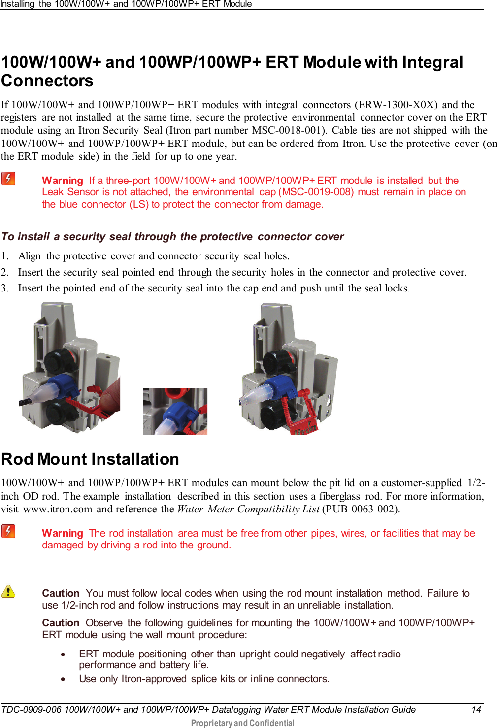 Installing the 100W/100W+ and 100WP/100WP+ ERT Module   TDC-0909-006 100W/100W+ and 100WP/100WP+ Datalogging Water ERT Module Installation Guide 14  Proprietary and Confidential    100W/100W+ and 100WP/100WP+ ERT Module with Integral Connectors If 100W/100W+ and 100WP/100WP+ ERT modules with integral  connectors (ERW-1300-X0X) and the registers  are not installed  at the same time, secure the protective environmental  connector cover on the ERT module  using  an Itron Security  Seal (Itron part number MSC-0018-001). Cable ties are not shipped with the 100W/100W+ and 100WP/100WP+ ERT module, but can be ordered from Itron. Use the protective cover (on the ERT module  side) in the field  for up to one year.  Warning  If a three-port  100W/100W+ and 100WP/100WP+ ERT  module  is  installed  but  the Leak Sensor is not attached, the environmental  cap (MSC-0019-008) must remain in place on the blue connector (LS) to protect the connector from damage.  To install a security seal through the protective connector cover 1. Align  the protective cover and connector security  seal holes.  2. Insert the security seal pointed end through the security holes in the connector and protective cover.  3. Insert the pointed  end of the security seal into the cap end and push until the seal locks.                        Rod Mount Installation 100W/100W+ and 100WP/100WP+ ERT modules can mount below the pit lid  on a customer-supplied 1/2-inch OD rod. The example  installation  described in this section uses a fiberglass  rod. For more information, visit www.itron.com and reference the Water  Meter Compatibility List (PUB-0063-002).   Warning  The rod installation  area must be free from other pipes, wires, or facilities that may be damaged by driving a rod into the ground.    Caution  You must follow local codes when using the rod mount installation method. Failure to use 1/2-inch rod and follow  instructions may result in an unreliable  installation.   Caution  Observe the following guidelines for mounting the 100W/100W+ and 100WP/100WP+ ERT module using the wall mount procedure: • ERT module positioning other than upright could negatively affect radio performance and battery life. • Use only Itron-approved splice kits or inline connectors.  