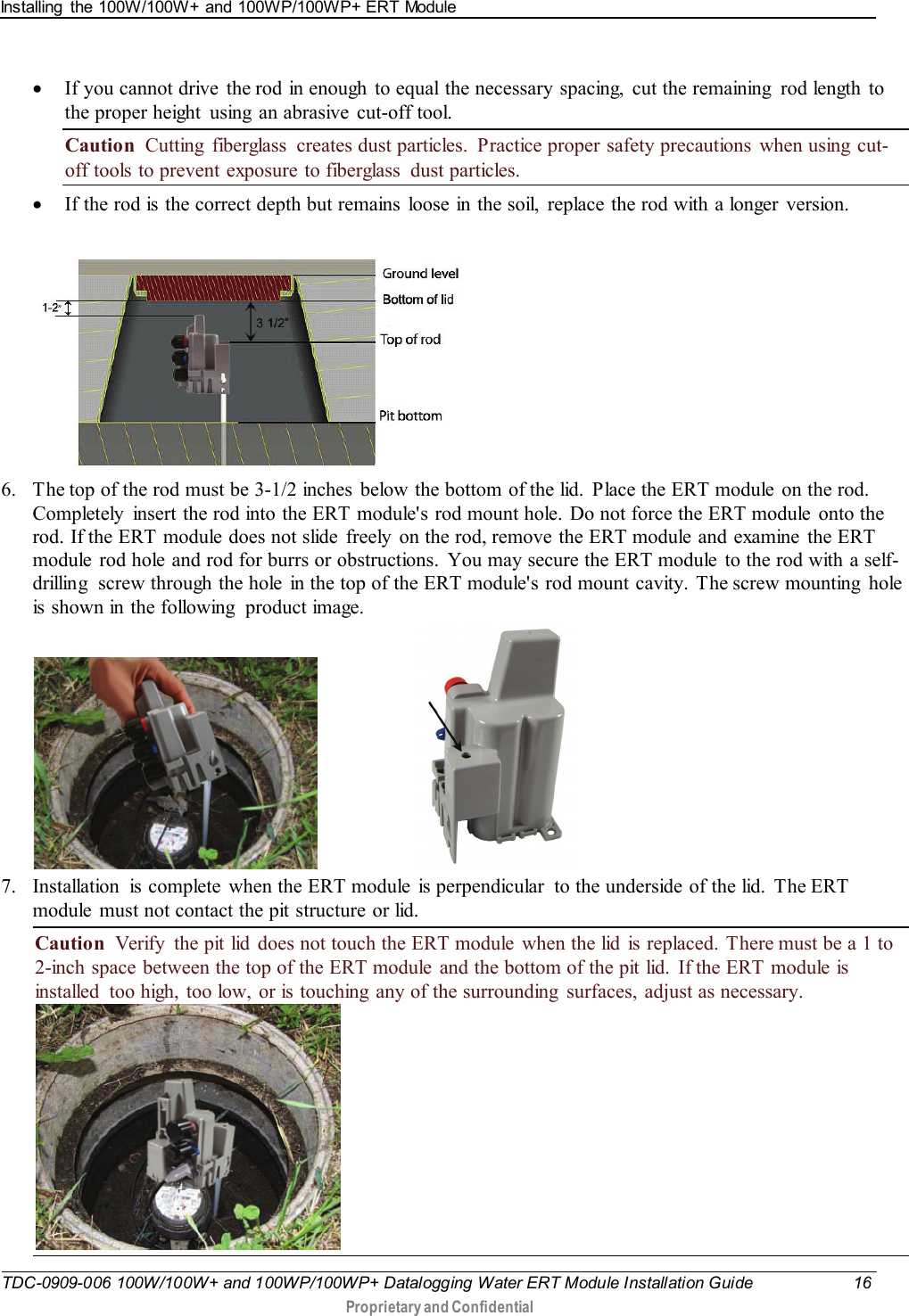 Installing  the 100W/100W+ and 100WP/100WP+ ERT Module   TDC-0909-006 100W/100W+ and 100WP/100WP+ Datalogging Water ERT Module Installation Guide 16  Proprietary and Confidential    • If you cannot drive the rod in enough to equal the necessary spacing,  cut the remaining  rod length to the proper height  using an abrasive  cut-off tool. Caution  Cutting  fiberglass  creates dust particles.  Practice proper safety precautions  when using cut-off tools to prevent exposure to fiberglass  dust particles. • If the rod is the correct depth but remains loose in the soil, replace the rod with a longer version.    6. The top of the rod must be 3-1/2 inches  below the bottom of the lid.  Place the ERT module  on the rod. Completely  insert the rod into the ERT module&apos;s rod mount hole. Do not force the ERT module  onto the rod. If the ERT module does not slide  freely  on the rod, remove the ERT module and examine  the ERT module  rod hole and rod for burrs or obstructions. You may secure the ERT module  to the rod with a self-drilling  screw through the hole in the top of the ERT module&apos;s rod mount cavity. The screw mounting  hole is shown in the following  product image.                         7. Installation  is complete  when the ERT module is perpendicular  to the underside of the lid.  The ERT module  must not contact the pit structure or lid. Caution  Verify  the pit lid  does not touch the ERT module when the lid is replaced. There must be a 1 to 2-inch space between the top of the ERT module and the bottom of the pit lid. If the ERT module is installed  too high, too low, or is touching  any of the surrounding  surfaces, adjust as necessary.  