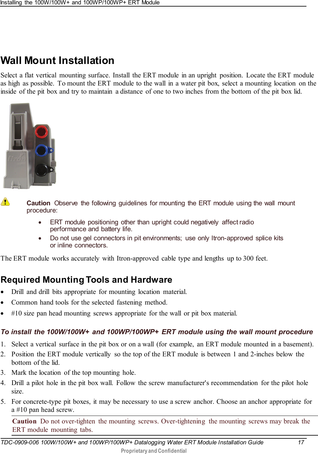 Ins talling  the 100W/100W+ and 100WP/100WP+ ERT Module   TDC-0909-006 100W/100W+ and 100WP/100WP+ Datalogging Water ERT Module Installation Guide 17   Proprietary and Confidential         Wall Mount Installation Select a flat vertical mounting surface. Install the ERT module  in an upright  position.  Locate the ERT module as high  as possible. To mount the ERT module to the wall  in a water pit box, select a mounting  location  on the inside  of the pit box and try to maintain  a distance  of one to two inches from the bottom of the pit box lid.    Caution  Observe the following guidelines for mounting the ERT module using the wall mount procedure: • ERT module positioning other than upright could negatively affect radio performance and battery life. • Do not use gel connectors in pit environments;  use only Itron-approved  splice kits or inline connectors.  The ERT module  works accurately  with Itron-approved  cable type and lengths  up to 300 feet.  Required Mounting Tools and Hardware • Drill and drill bits appropriate for mounting location material. • Common hand tools for the selected  fastening  method. • #10 size pan head mounting  screws appropriate  for the wall or pit box material.  To install the 100W/100W+ and 100WP/100WP+ ERT module using the wall mount procedure 1. Select a vertical  surface in the pit box or on a wall (for example, an ERT module mounted in a basement). 2. Position  the ERT module vertically  so the top of the ERT module  is between 1 and 2-inches below the bottom of the lid. 3. Mark the location  of the top mounting  hole. 4. Drill  a pilot  hole in the pit box wall.  Follow  the screw manufacturer&apos;s recommendation  for the pilot  hole size. 5. For concrete-type pit boxes, it may be necessary to use a screw anchor. Choose an anchor appropriate for a #10 pan head screw. Caution  Do not over-tighten  the mounting  screws. Over-tightening  the mounting  screws may break the ERT module  mounting  tabs. 