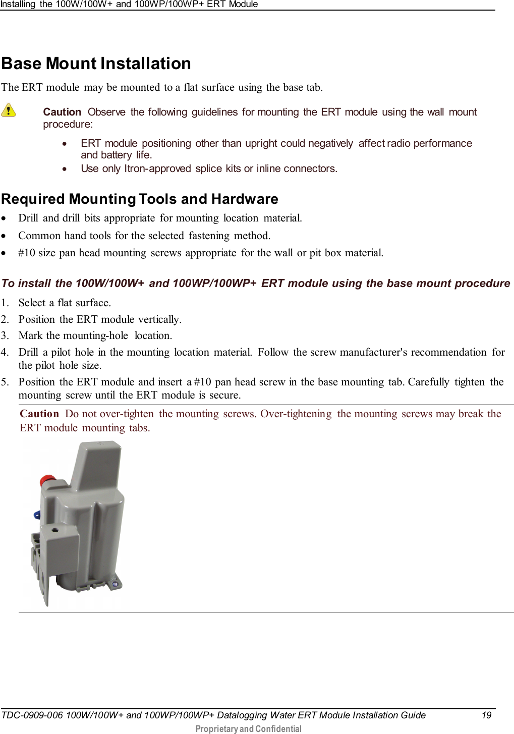 Installing  the 100W/100W+ and 100WP/100WP+ ERT Module   TDC-0909-006 100W/100W+ and 100WP/100WP+ Datalogging Water ERT Module Installation Guide 19   Proprietary and Confidential     Base Mount Installation The ERT module  may be mounted to a flat surface using  the base tab.   Caution  Observe the following guidelines for mounting the ERT module using the wall mount procedure: • ERT  module positioning  other than upright could negatively  affect radio performance and battery life. • Use only Itron-approved splice kits or inline connectors.   Required Mounting Tools and Hardware • Drill and drill bits appropriate for mounting location material. • Common hand tools for the selected  fastening  method. • #10 size pan head mounting  screws appropriate  for the wall or pit box material.  To install the 100W/100W+ and 100WP/100WP+ ERT module using the base mount procedure 1. Select a flat surface. 2. Position  the ERT module  vertically. 3. Mark the mounting-hole location. 4. Drill  a pilot  hole in the mounting  location  material.  Follow the screw manufacturer&apos;s recommendation for the pilot  hole size. 5. Position  the ERT module and insert a #10 pan head screw in the base mounting  tab. Carefully  tighten  the mounting  screw until the ERT module is secure. Caution  Do not over-tighten  the mounting  screws. Over-tightening  the mounting  screws may break the ERT module  mounting  tabs.      