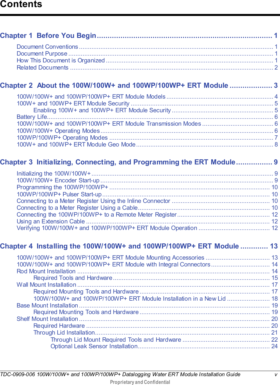  TDC-0909-006 100W/100W+ and 100WP/100WP+ Datalogging Water ERT Module Installation Guide  v   Proprietary and Confidential     Chapter 1 Before You Begin .................................................................................. 1 Document Conventions ............................................................................................................. 1 Document Purpose ................................................................................................................... 1 How This Document is Organized .............................................................................................. 1 Related Documents .................................................................................................................. 2 Chapter 2 About the 100W/100W+ and 100WP/100WP+ ERT Module .................... 3 100W/100W+ and 100WP/100WP+ ERT Module Models ............................................................ 4 100W+ and 100WP+ ERT Module Security ................................................................................ 5 Enabling 100W+ and 100WP+ ERT Module Security ......................................................... 5 Battery Life ............................................................................................................................... 6 100W/100W+ and 100WP/100WP+ ERT Module Transmission Modes ........................................ 6 100W/100W+ Operating Modes ................................................................................................. 6 100WP/100WP+ Operating Modes ............................................................................................ 7 100W+ and 100WP+ ERT Module Geo Mode ............................................................................. 8 Chapter 3 Initializing, Connecting, and Programming the ERT Module ................. 9 Initializing the 100W/100W+ ...................................................................................................... 9 100W/100W+ Encoder Start-up ................................................................................................. 9 Programming the 100WP/100WP+ .......................................................................................... 10 100WP/100WP+ Pulser Start-up .............................................................................................. 10 Connecting to a Meter Register Using the Inline Connector ....................................................... 10 Connecting to a Meter Register Using a Cable.......................................................................... 10 Connecting the 100WP/100WP+ to a Remote Meter Register.................................................... 12 Using an Extension Cable ....................................................................................................... 12 Verifying 100W/100W+ and 100WP/100WP+ ERT Module Operation ........................................ 12 Chapter 4 Installing the 100W/100W+ and 100WP/100WP+ ERT Module ............. 13 100W/100W+ and 100WP/100WP+ ERT Module Mounting Accessories .................................... 13 100W/100W+ and 100WP/100WP+ ERT Module with Integral Connectors ................................. 14 Rod Mount Installation ............................................................................................................ 14 Required Tools and Hardware ........................................................................................ 15 Wall Mount Installation ............................................................................................................ 17 Required Mounting Tools and Hardware ......................................................................... 17 100W/100W+ and 100WP/100WP+ ERT Module Installation in a New Lid ........................ 18 Base Mount Installation ........................................................................................................... 19 Required Mounting Tools and Hardware ......................................................................... 19 Shelf Mount Installation ........................................................................................................... 20 Required Hardware ....................................................................................................... 20 Through Lid Installation.................................................................................................. 21 Through Lid Mount Required Tools and Hardware ................................................. 22 Optional Leak Sensor Installation.......................................................................... 24 Contents 