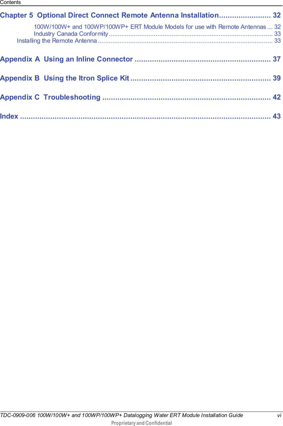 Contents  TDC-0909-006 100W/100W+ and 100WP/100WP+ Datalogging Water ERT Module Installation Guide vi  Proprietary and Confidential    Chapter 5 Optional Direct Connect Remote Antenna Installation........................ 32 100W/100W+ and 100WP/100WP+ ERT Module Models for use with Remote Antennas ... 32 Industry Canada Conformity ........................................................................................... 33 Installing the Remote Antenna ................................................................................................. 33 Appendix A Using an Inline Connector ............................................................... 37 Appendix B Using the Itron Splice Kit ................................................................. 39 Appendix C Troubleshooting .............................................................................. 42 Index .................................................................................................................... 43  