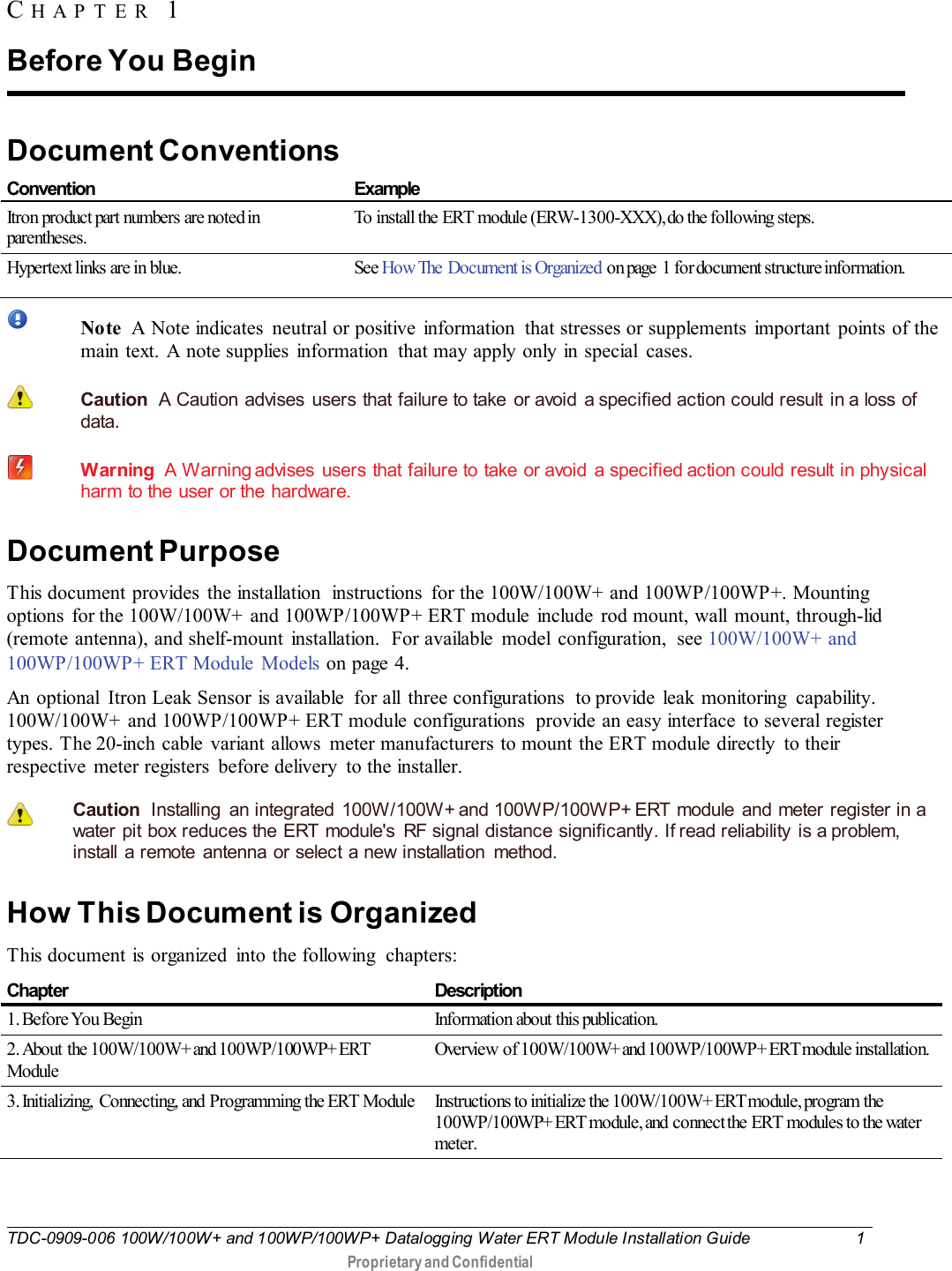  TDC-0909-006 100W/100W+ and 100WP/100WP+ Datalogging Water ERT Module Installation Guide  1   Proprietary and Confidential     Document Conventions  Convention Example Itron product part numbers are noted in parentheses. To install the ERT  module (ERW-1300-XXX), do the following steps. Hypertext links are in blue. See How The  Document is Organized on page  1 for document structure information.    Note  A Note indicates  neutral or positive  information  that stresses or supplements  important points of the main text. A note supplies information  that may apply only in special  cases.   Caution  A Caution advises  users that failure to take  or avoid  a specified action could result in a loss of data.    Warning  A Warning advises users that failure to take or avoid a specified action could result in physical harm to the user or the hardware. Document Purpose This document provides the installation  instructions  for the 100W/100W+ and 100WP/100WP+. Mounting options  for the 100W/100W+ and 100WP/100WP+ ERT module  include rod mount, wall  mount, through-lid (remote antenna), and shelf-mount installation.  For available model configuration,  see 100W/100W+ and 100WP/100WP+ ERT Module  Models on page 4. An optional  Itron Leak Sensor is available  for all  three configurations  to provide  leak  monitoring  capability. 100W/100W+ and 100WP/100WP+ ERT module configurations  provide an easy interface  to several register types. The 20-inch cable variant allows  meter manufacturers to mount the ERT module directly  to their respective  meter registers  before delivery  to the installer.    Caution  Installing  an integrated 100W/100W+ and 100WP/100WP+ ERT module and meter register in a water pit box reduces the ERT module&apos;s RF signal distance significantly. If read reliability is a problem, install a remote antenna or select a new installation  method.    How This Document is Organized This document is organized  into the following  chapters: Chapter Description 1. Before You  Begin Information about this publication. 2. About the 100W/100W+ and 100WP/100WP+ ERT Module Overview  of 100W/100W+ and 100WP/100WP+ ERT module installation.  3. Initializing,  Connecting, and Programming the ERT  Module Instructions to initialize the 100W/100W+ ERT module, program the 100WP/100WP+ ERT module, and  connect the ERT  modules to the water meter. CHAPTER 1  Before You Begin 