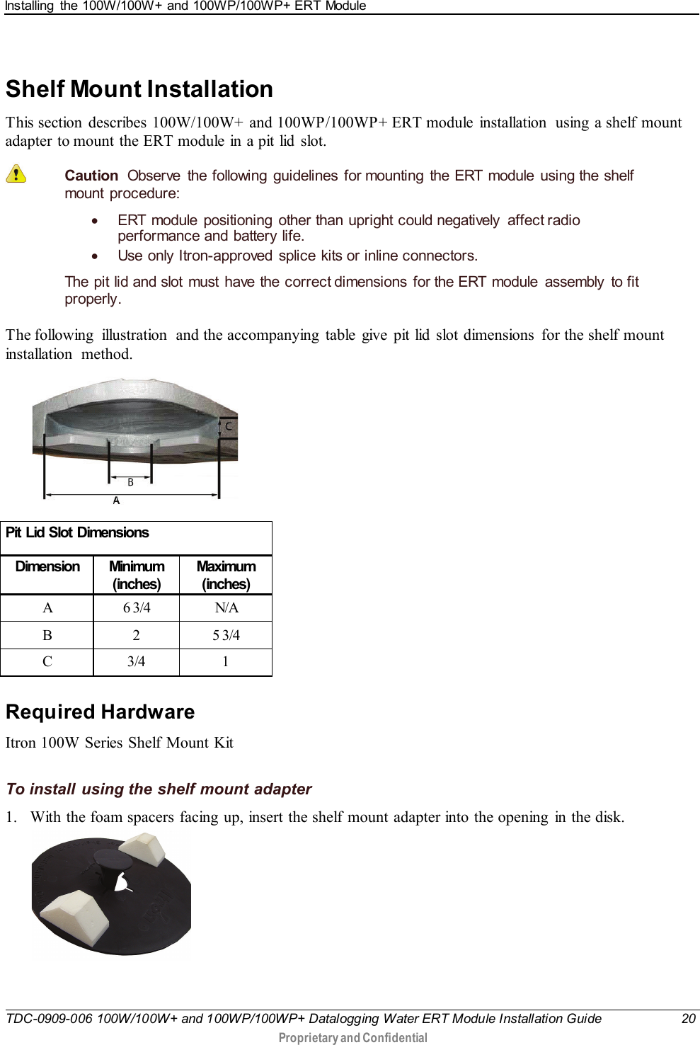 Installing  the 100W/100W+ and 100WP/100WP+ ERT Module   TDC-0909-006 100W/100W+ and 100WP/100WP+ Datalogging Water ERT Module Installation Guide 20  Proprietary and Confidential    Shelf Mount Installation This section  describes 100W/100W+ and 100WP/100WP+ ERT module  installation  using a shelf mount adapter to mount the ERT module in a pit lid slot.  Caution  Observe the following guidelines for mounting the ERT module using the shelf mount procedure: • ERT module positioning  other than upright could negatively  affect radio performance and battery life. • Use only Itron-approved  splice kits or inline connectors.  The pit lid and slot must have the correct dimensions for the ERT module assembly to fit properly. The following  illustration  and the accompanying  table  give  pit lid  slot dimensions  for the shelf mount installation method.   Pit Lid Slot Dimensions Dimension Minimum (inches) Maximum (inches) A  6 3/4 N/A B  2  5 3/4 C  3/4  1   Required Hardware Itron 100W Series Shelf Mount Kit  To install using the shelf mount adapter 1. With the foam spacers facing  up, insert the shelf mount adapter into the opening  in the disk.   