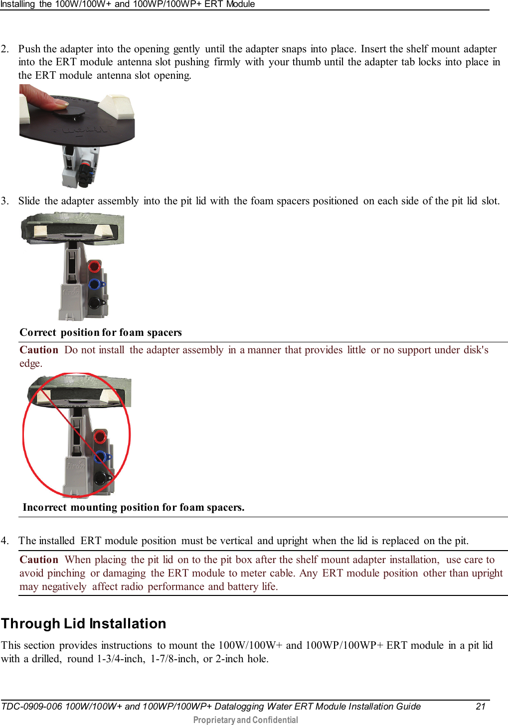 Installing  the 100W/100W+ and 100WP/100WP+ ERT Module   TDC-0909-006 100W/100W+ and 100WP/100WP+ Datalogging Water ERT Module Installation Guide 21   Proprietary and Confidential     2. Push the adapter into the opening  gently  until  the adapter snaps into place. Insert the shelf mount adapter into the ERT module  antenna slot pushing  firmly with your thumb until  the adapter tab locks into place in the ERT module  antenna slot opening.    3. Slide the adapter assembly into the pit lid with the foam spacers positioned  on each side of the pit lid  slot.   Correct  position for foam spacers Caution  Do not install  the adapter assembly  in a manner that provides  little  or no support under disk&apos;s edge.     Incorrect  mounting position for foam spacers.  4. The installed  ERT module position  must be vertical  and upright  when the lid is replaced  on the pit. Caution  When placing  the pit lid  on to the pit box after the shelf mount adapter installation,  use care to avoid pinching  or damaging  the ERT module to meter cable. Any  ERT module position  other than upright may negatively  affect radio  performance and battery life.   Through Lid Installation This section  provides instructions  to mount the 100W/100W+ and 100WP/100WP+ ERT module  in a pit lid with a drilled,  round 1-3/4-inch, 1-7/8-inch, or 2-inch hole.  