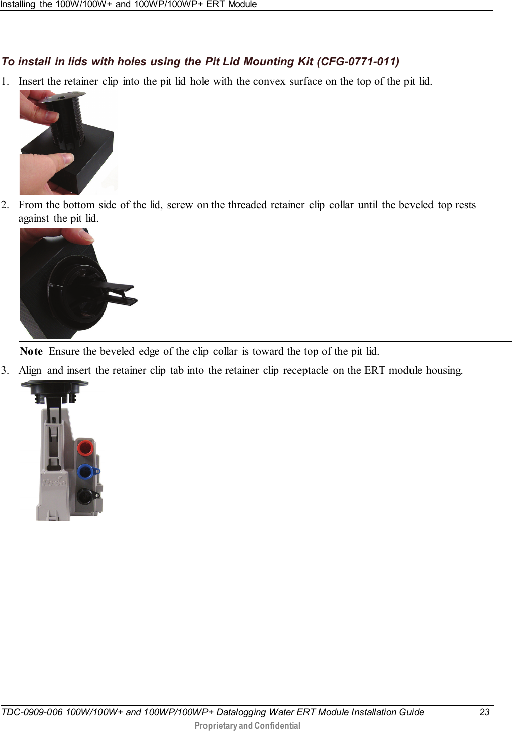 Installing  the 100W/100W+ and 100WP/100WP+ ERT Module   TDC-0909-006 100W/100W+ and 100WP/100WP+ Datalogging Water ERT Module Installation Guide 23   Proprietary and Confidential     To install in lids with holes using the Pit Lid Mounting Kit (CFG-0771-011) 1. Insert the retainer  clip  into the pit lid  hole with the convex  surface on the top of the pit lid.  2. From the bottom side of the lid, screw on the threaded retainer  clip  collar  until  the beveled  top rests against the pit lid.    Note  Ensure the beveled  edge of the clip collar  is toward the top of the pit lid. 3. Align  and insert the retainer clip  tab into the retainer  clip  receptacle  on the ERT module housing.    