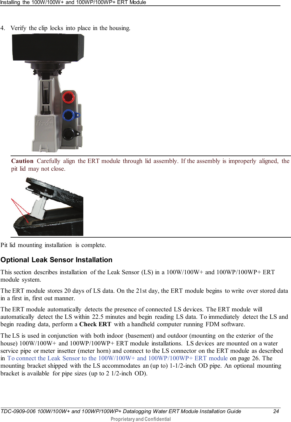 Installing  the 100W/100W+ and 100WP/100WP+ ERT Module   TDC-0909-006 100W/100W+ and 100WP/100WP+ Datalogging Water ERT Module Installation Guide 24  Proprietary and Confidential    4. Verify the clip locks into place in the housing.  Caution  Carefully align the ERT module through lid assembly. If the assembly is improperly aligned, the pit lid may not close.    Pit lid mounting  installation  is complete.  Optional Leak Sensor Installation This section  describes installation  of the Leak Sensor (LS) in a 100W/100W+ and 100WP/100WP+ ERT module system. The ERT module  stores 20 days of LS data. On the 21st day, the ERT module begins  to write  over stored data in a first in, first out manner.  The ERT module  automatically  detects the presence of connected  LS devices.  The ERT module  will automatically  detect the LS within  22.5 minutes and begin  reading  LS data. To immediately  detect the LS and begin  reading  data, perform a Check ERT  with a handheld computer running FDM software. The LS is used in conjunction  with both indoor  (basement) and outdoor (mounting  on the exterior  of the house) 100W/100W+ and 100WP/100WP+ ERT module installations.  LS devices  are mounted on a water service pipe  or meter insetter (meter horn) and connect to the LS connector on the ERT module  as described in To connect the Leak Sensor to the 100W/100W+ and 100WP/100WP+ ERT module on page 26. The mounting  bracket shipped  with the LS accommodates an (up to) 1-1/2-inch OD pipe. An optional mounting bracket is available  for pipe sizes (up to 2 1/2-inch OD).   