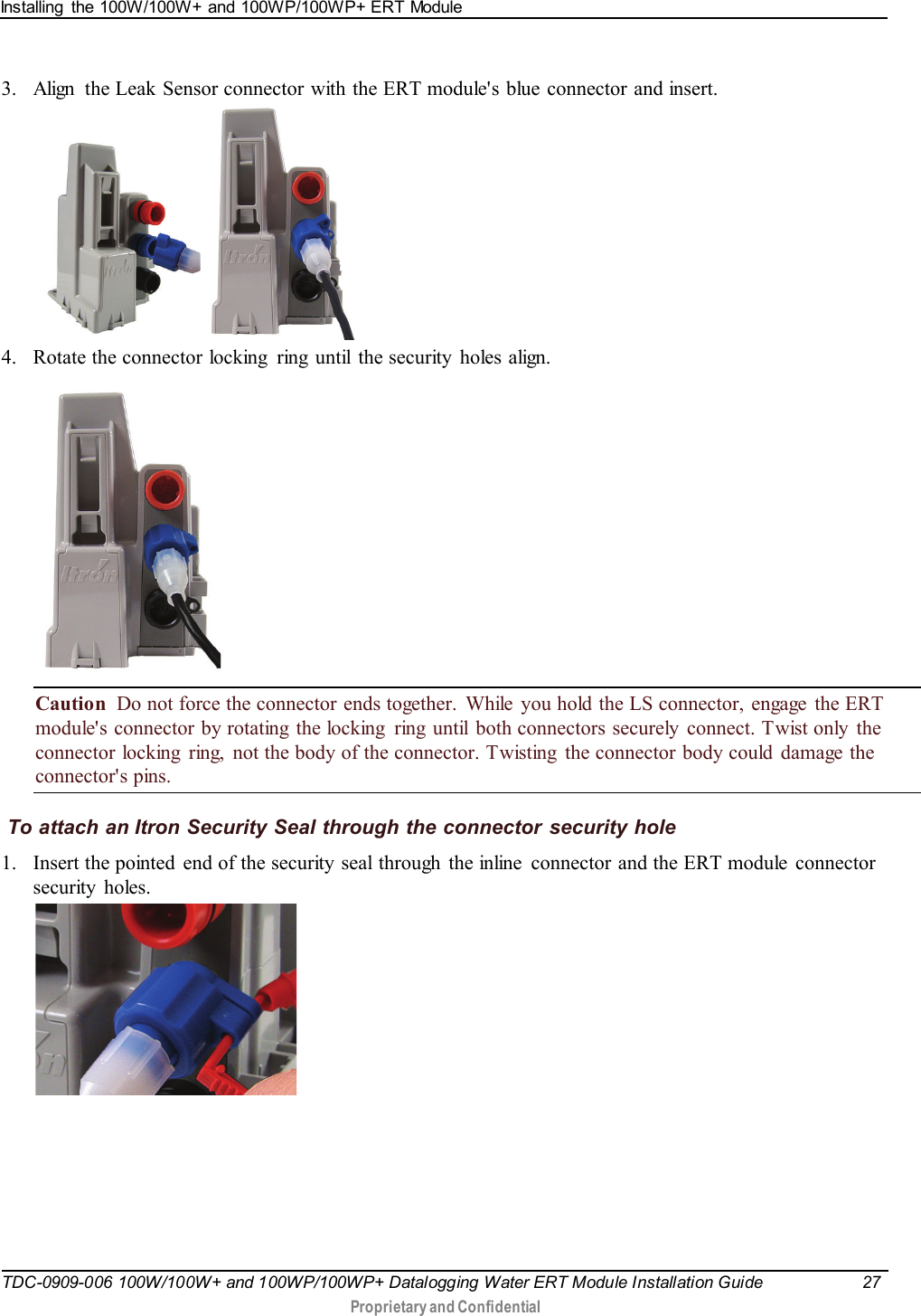 Installing  the 100W/100W+ and 100WP/100WP+ ERT Module   TDC-0909-006 100W/100W+ and 100WP/100WP+ Datalogging Water ERT Module Installation Guide 27   Proprietary and Confidential     3. Align  the Leak Sensor connector with the ERT module&apos;s blue connector and insert.      4. Rotate the connector locking  ring  until the security holes align.    Caution  Do not force the connector ends together.  While  you hold the LS connector, engage  the ERT module&apos;s connector by rotating the locking  ring until both connectors securely  connect. Twist only the connector locking  ring,  not the body of the connector. Twisting  the connector body could damage the connector&apos;s pins.  To attach an Itron Security Seal through the connector security hole 1. Insert the pointed  end of the security seal through  the inline  connector and the ERT module  connector security holes.  