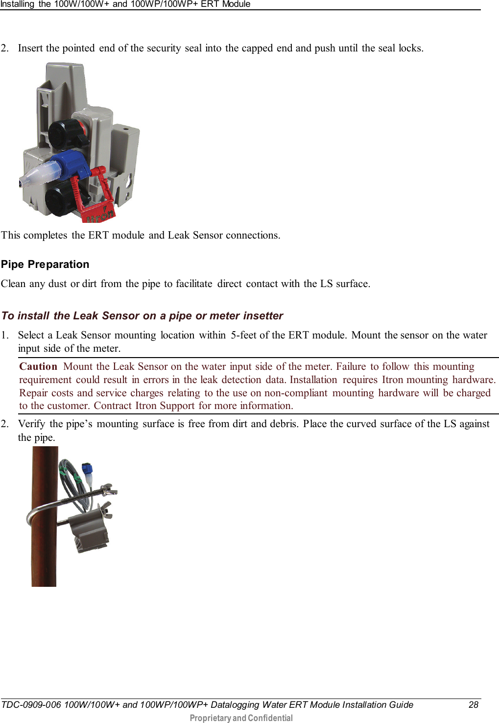 Installing  the 100W/100W+ and 100WP/100WP+ ERT Module   TDC-0909-006 100W/100W+ and 100WP/100WP+ Datalogging Water ERT Module Installation Guide 28  Proprietary and Confidential    2. Insert the pointed  end of the security seal into the capped end and push until  the seal locks.    This completes  the ERT module and Leak Sensor connections.  Pipe Preparation Clean any dust or dirt from the pipe to facilitate  direct  contact with the LS surface.  To install the Leak Sensor on a pipe or meter insetter 1. Select a Leak Sensor mounting  location within 5-feet of the ERT module. Mount the sensor on the water input side of the meter. Caution  Mount the Leak Sensor on the water input side of the meter. Failure to follow  this mounting requirement could result in errors in the leak detection data. Installation  requires  Itron mounting  hardware. Repair costs and service charges  relating  to the use on non-compliant mounting hardware will be charged to the customer. Contract Itron Support for more information. 2. Verify  the pipe’s  mounting  surface is free from dirt and debris. Place the curved surface of the LS against the pipe.   