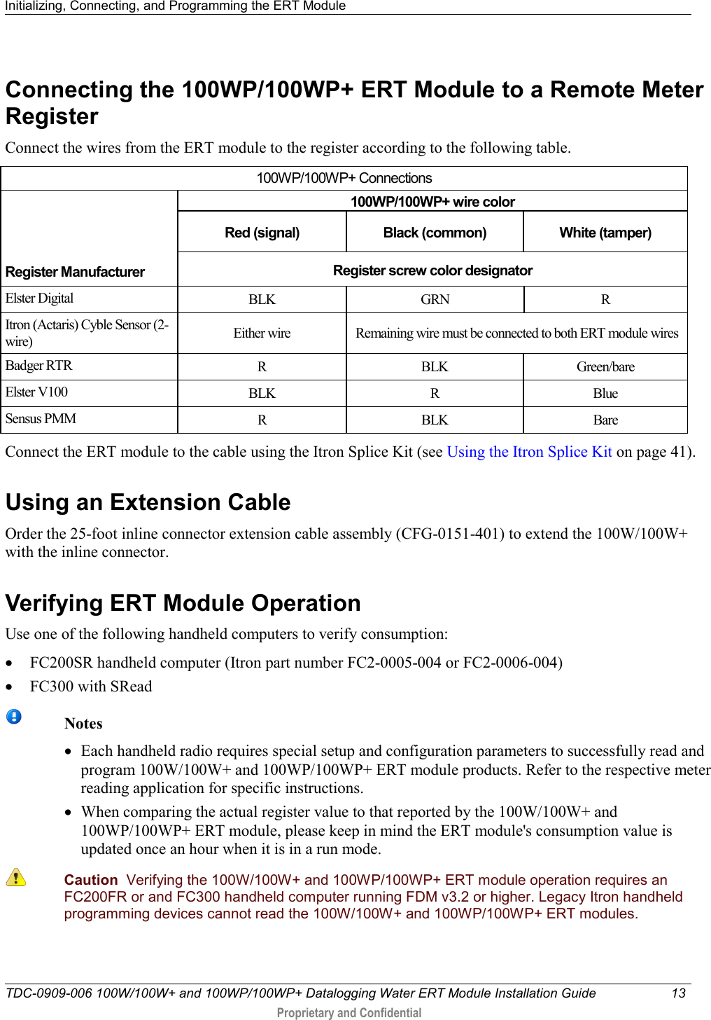 Initializing, Connecting, and Programming the ERT Module   TDC-0909-006 100W/100W+ and 100WP/100WP+ Datalogging Water ERT Module Installation Guide 13   Proprietary and Confidential     Connecting the 100WP/100WP+ ERT Module to a Remote Meter Register Connect the wires from the ERT module to the register according to the following table.  100WP/100WP+ Connections     Register Manufacturer 100WP/100WP+ wire color Red (signal) Black (common) White (tamper) Register screw color designator Elster Digital BLK GRN  R Itron (Actaris) Cyble Sensor (2-wire) Either wire Remaining wire must be connected to both ERT module wires Badger RTR R  BLK Green/bare Elster V100 BLK  R  Blue Sensus PMM R  BLK Bare Connect the ERT module to the cable using the Itron Splice Kit (see Using the Itron Splice Kit on page 41).  Using an Extension Cable Order the 25-foot inline connector extension cable assembly (CFG-0151-401) to extend the 100W/100W+ with the inline connector.    Verifying ERT Module Operation Use one of the following handheld computers to verify consumption: • FC200SR handheld computer (Itron part number FC2-0005-004 or FC2-0006-004) • FC300 with SRead   Notes • Each handheld radio requires special setup and configuration parameters to successfully read and program 100W/100W+ and 100WP/100WP+ ERT module products. Refer to the respective meter reading application for specific instructions. • When comparing the actual register value to that reported by the 100W/100W+ and 100WP/100WP+ ERT module, please keep in mind the ERT module&apos;s consumption value is updated once an hour when it is in a run mode.   Caution  Verifying the 100W/100W+ and 100WP/100WP+ ERT module operation requires an FC200FR or and FC300 handheld computer running FDM v3.2 or higher. Legacy Itron handheld programming devices cannot read the 100W/100W+ and 100WP/100WP+ ERT modules.    