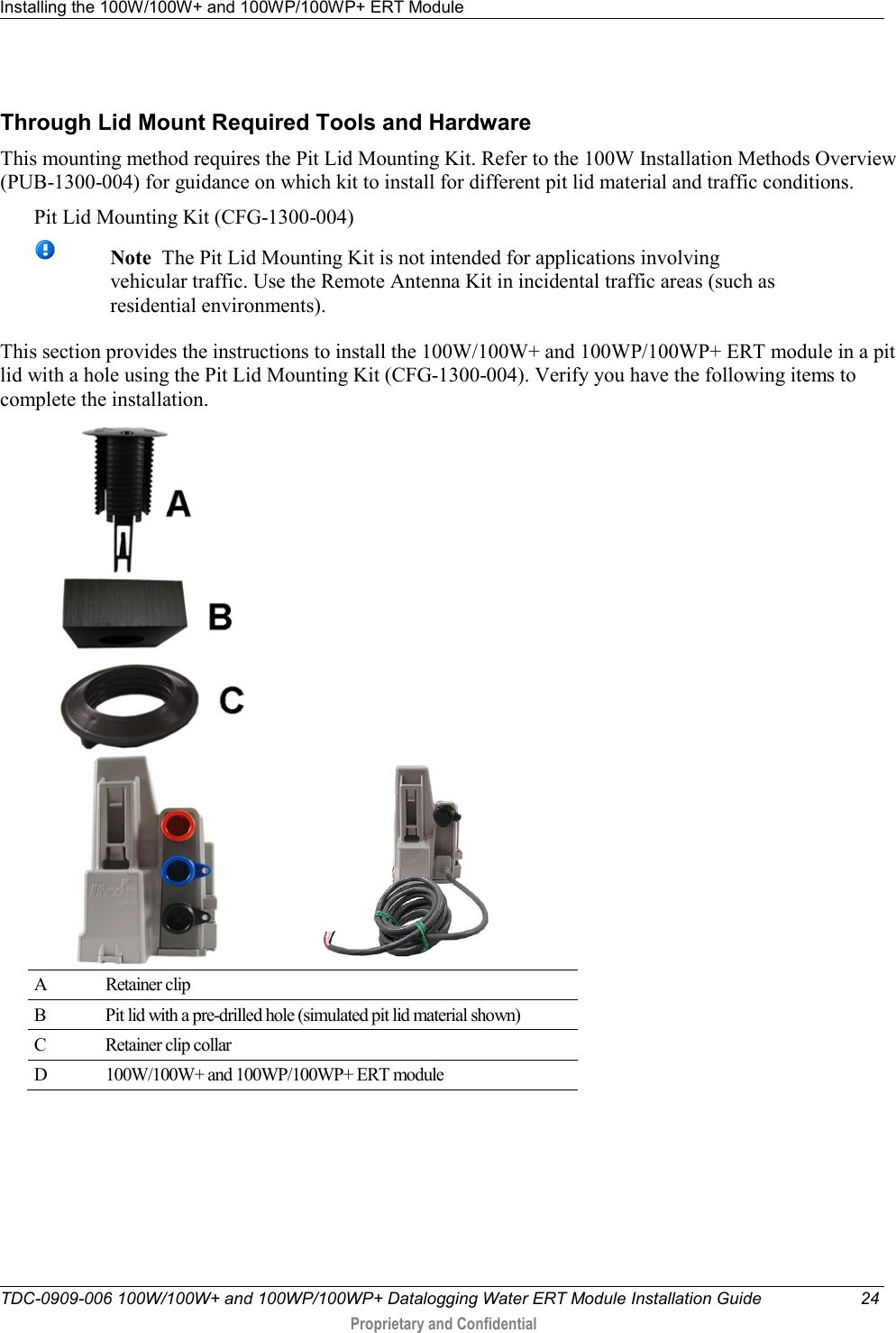 Installing the 100W/100W+ and 100WP/100WP+ ERT Module   TDC-0909-006 100W/100W+ and 100WP/100WP+ Datalogging Water ERT Module Installation Guide 24  Proprietary and Confidential    Through Lid Mount Required Tools and Hardware This mounting method requires the Pit Lid Mounting Kit. Refer to the 100W Installation Methods Overview (PUB-1300-004) for guidance on which kit to install for different pit lid material and traffic conditions. Pit Lid Mounting Kit (CFG-1300-004)    Note  The Pit Lid Mounting Kit is not intended for applications involving vehicular traffic. Use the Remote Antenna Kit in incidental traffic areas (such as residential environments). This section provides the instructions to install the 100W/100W+ and 100WP/100WP+ ERT module in a pit lid with a hole using the Pit Lid Mounting Kit (CFG-1300-004). Verify you have the following items to complete the installation.  A  Retainer clip  B  Pit lid with a pre-drilled hole (simulated pit lid material shown) C  Retainer clip collar D  100W/100W+ and 100WP/100WP+ ERT module   