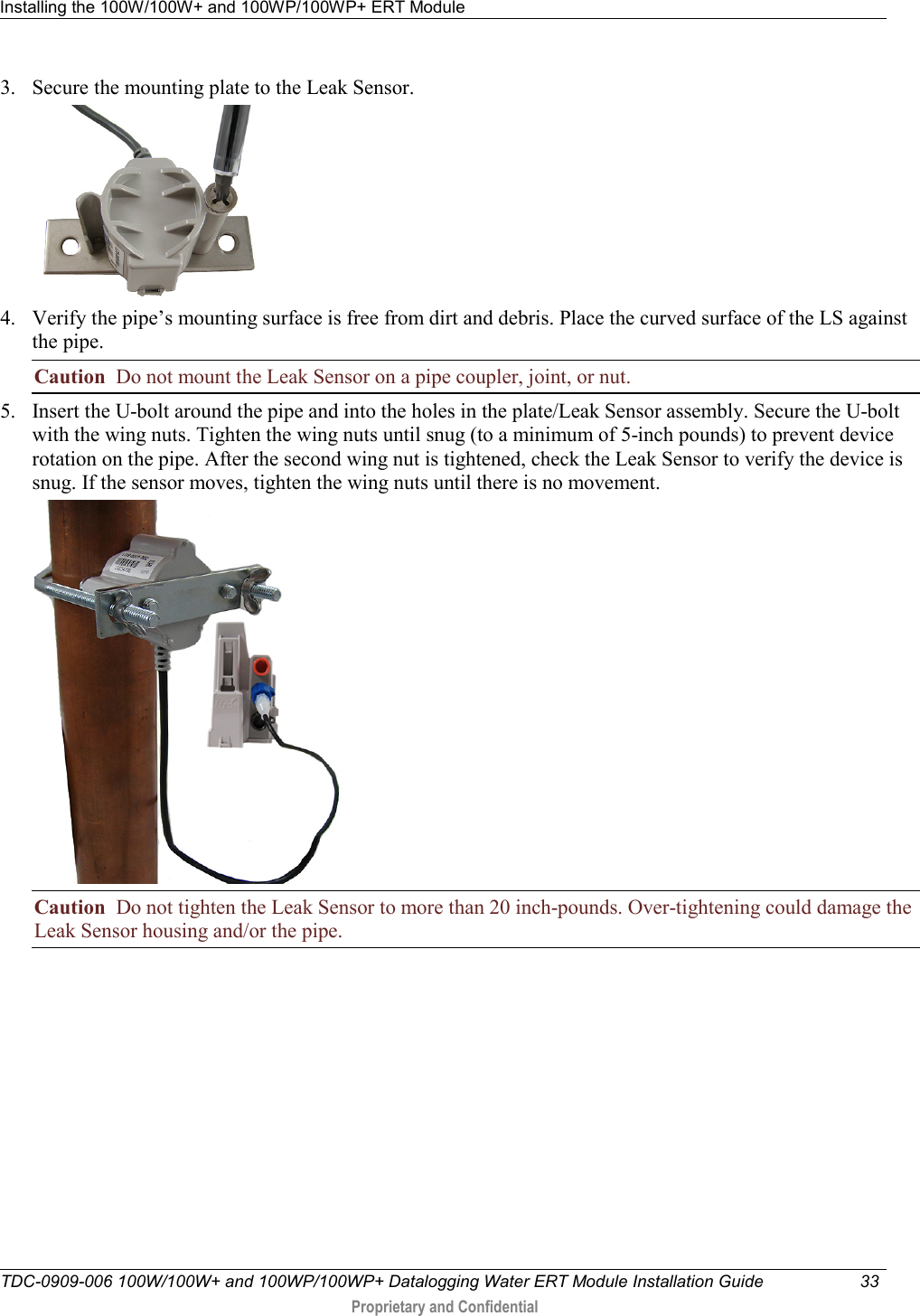 Installing the 100W/100W+ and 100WP/100WP+ ERT Module   TDC-0909-006 100W/100W+ and 100WP/100WP+ Datalogging Water ERT Module Installation Guide 33   Proprietary and Confidential     3. Secure the mounting plate to the Leak Sensor.   4. Verify the pipe’s mounting surface is free from dirt and debris. Place the curved surface of the LS against the pipe.  Caution  Do not mount the Leak Sensor on a pipe coupler, joint, or nut. 5. Insert the U-bolt around the pipe and into the holes in the plate/Leak Sensor assembly. Secure the U-bolt with the wing nuts. Tighten the wing nuts until snug (to a minimum of 5-inch pounds) to prevent device rotation on the pipe. After the second wing nut is tightened, check the Leak Sensor to verify the device is snug. If the sensor moves, tighten the wing nuts until there is no movement.   Caution  Do not tighten the Leak Sensor to more than 20 inch-pounds. Over-tightening could damage the Leak Sensor housing and/or the pipe.          