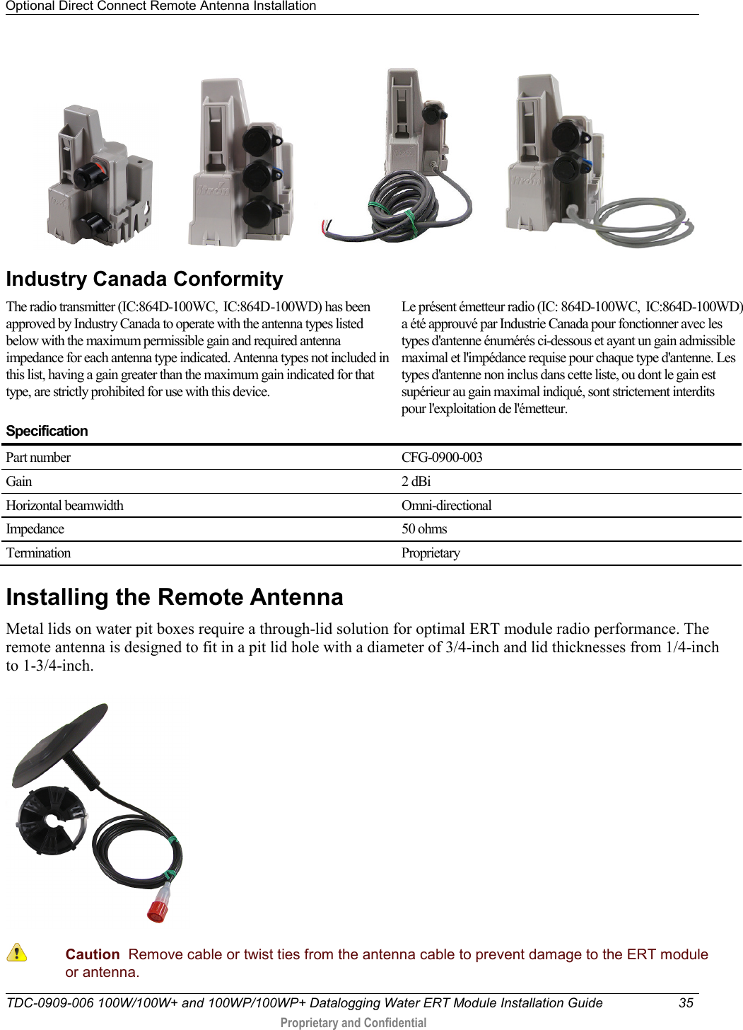 Optional Direct Connect Remote Antenna Installation   TDC-0909-006 100W/100W+ and 100WP/100WP+ Datalogging Water ERT Module Installation Guide 35   Proprietary and Confidential                       Industry Canada Conformity  The radio transmitter (IC:864D-100WC,  IC:864D-100WD) has been approved by Industry Canada to operate with the antenna types listed below with the maximum permissible gain and required antenna impedance for each antenna type indicated. Antenna types not included in this list, having a gain greater than the maximum gain indicated for that type, are strictly prohibited for use with this device.  Le présent émetteur radio (IC: 864D-100WC,  IC:864D-100WD) a été approuvé par Industrie Canada pour fonctionner avec les types d&apos;antenne énumérés ci-dessous et ayant un gain admissible maximal et l&apos;impédance requise pour chaque type d&apos;antenne. Les types d&apos;antenne non inclus dans cette liste, ou dont le gain est supérieur au gain maximal indiqué, sont strictement interdits pour l&apos;exploitation de l&apos;émetteur.  Specification  Part number CFG-0900-003 Gain 2 dBi Horizontal beamwidth Omni-directional Impedance 50 ohms Termination  Proprietary Installing the Remote Antenna Metal lids on water pit boxes require a through-lid solution for optimal ERT module radio performance. The remote antenna is designed to fit in a pit lid hole with a diameter of 3/4-inch and lid thicknesses from 1/4-inch to 1-3/4-inch.    Caution  Remove cable or twist ties from the antenna cable to prevent damage to the ERT module or antenna. 