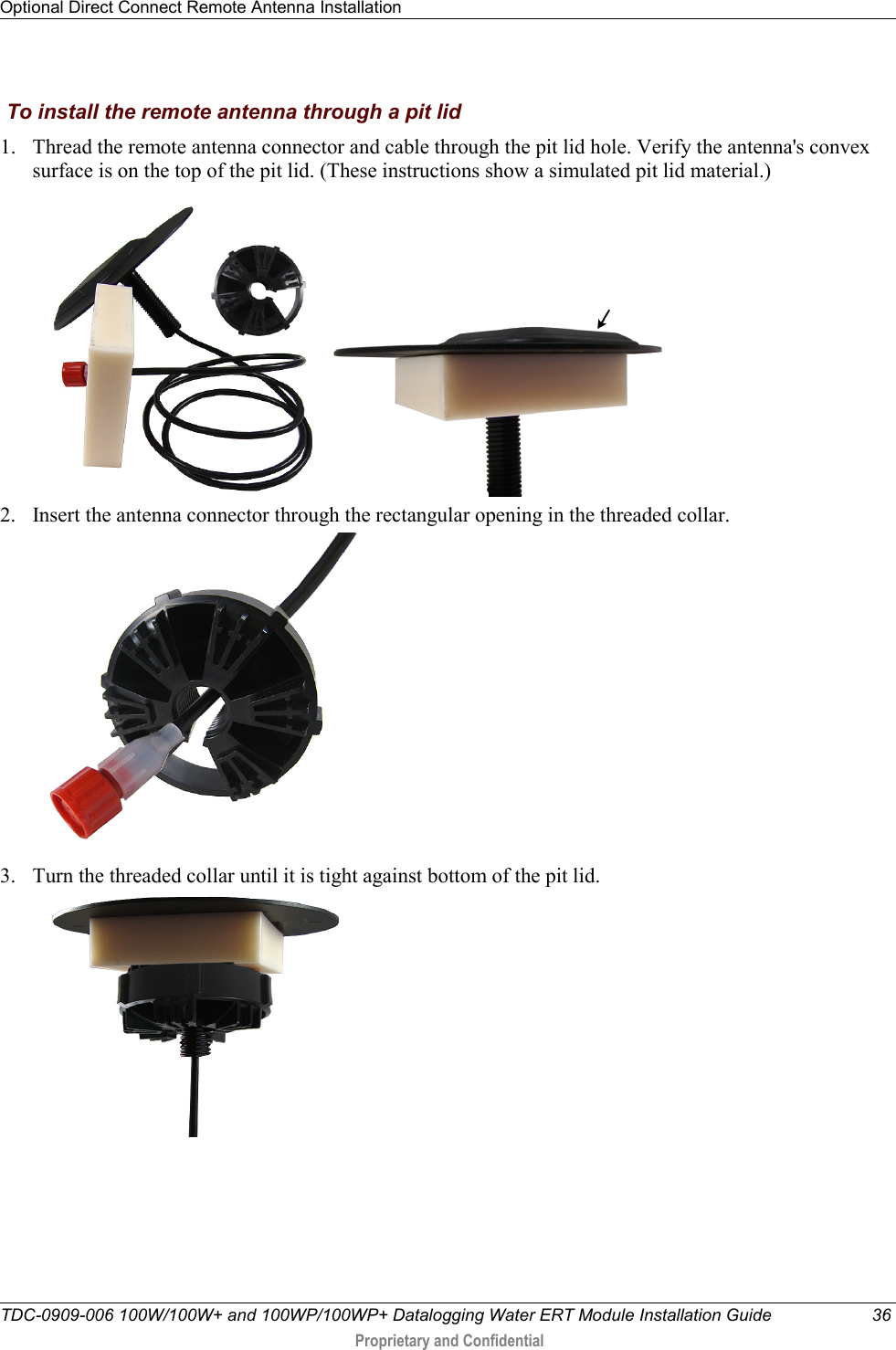 Optional Direct Connect Remote Antenna Installation   TDC-0909-006 100W/100W+ and 100WP/100WP+ Datalogging Water ERT Module Installation Guide 36  Proprietary and Confidential     To install the remote antenna through a pit lid 1. Thread the remote antenna connector and cable through the pit lid hole. Verify the antenna&apos;s convex surface is on the top of the pit lid. (These instructions show a simulated pit lid material.)     2. Insert the antenna connector through the rectangular opening in the threaded collar.    3. Turn the threaded collar until it is tight against bottom of the pit lid.          