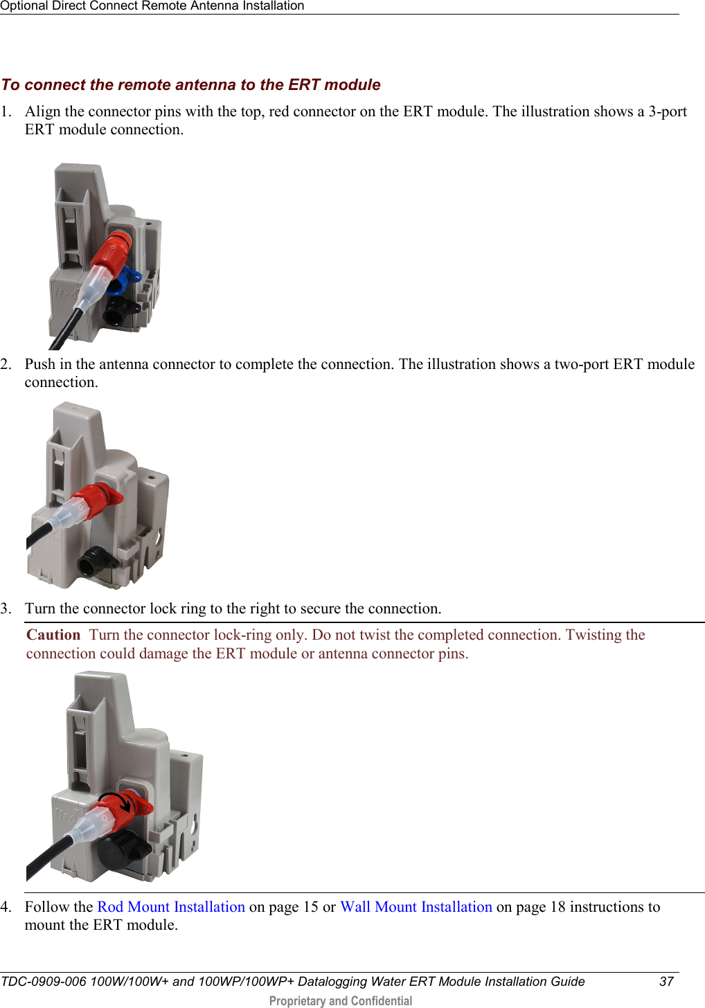 Optional Direct Connect Remote Antenna Installation   TDC-0909-006 100W/100W+ and 100WP/100WP+ Datalogging Water ERT Module Installation Guide 37   Proprietary and Confidential     To connect the remote antenna to the ERT module 1. Align the connector pins with the top, red connector on the ERT module. The illustration shows a 3-port ERT module connection.      2. Push in the antenna connector to complete the connection. The illustration shows a two-port ERT module connection.   3. Turn the connector lock ring to the right to secure the connection. Caution  Turn the connector lock-ring only. Do not twist the completed connection. Twisting the connection could damage the ERT module or antenna connector pins.  4. Follow the Rod Mount Installation on page 15 or Wall Mount Installation on page 18 instructions to mount the ERT module. 