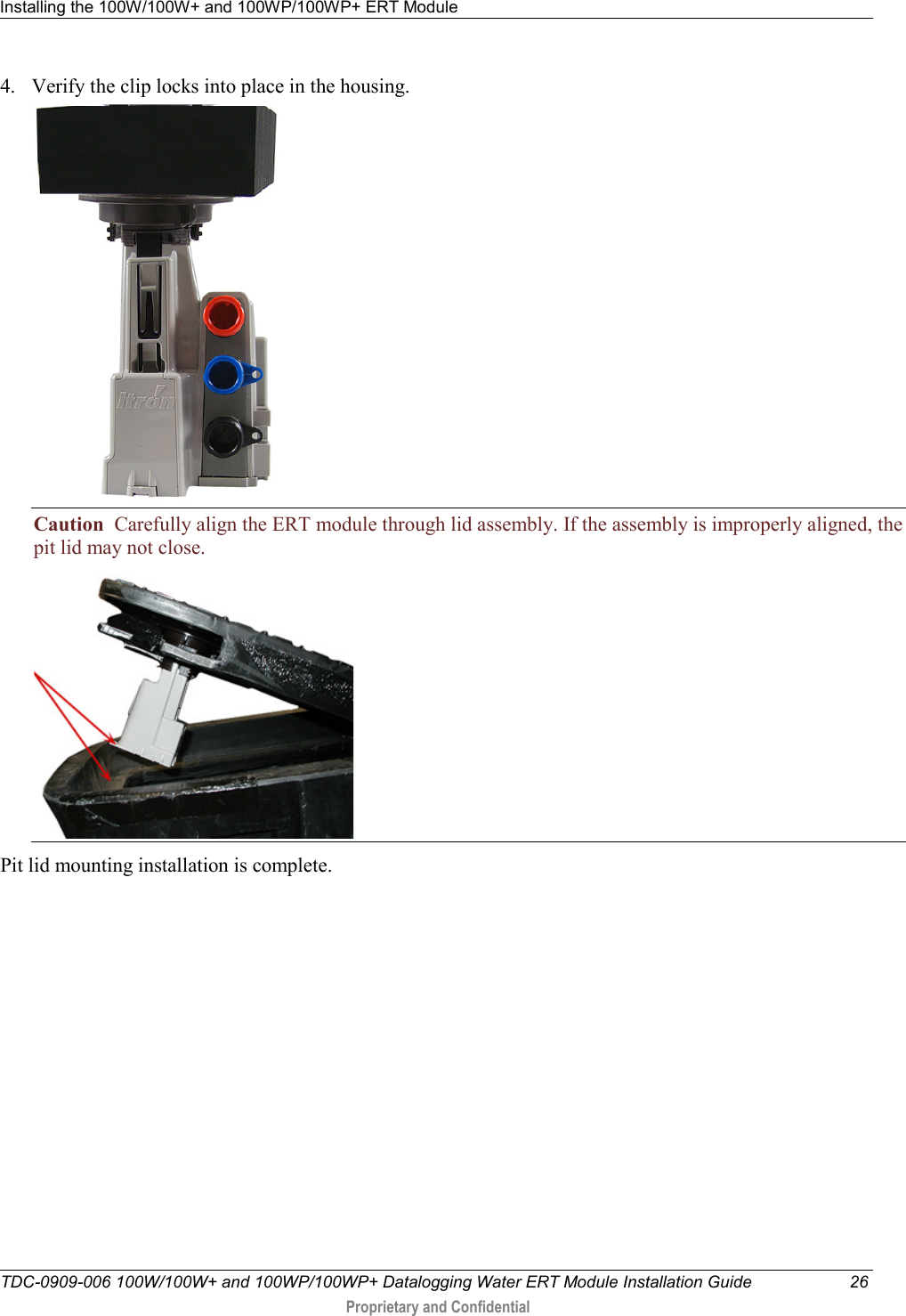 Installing the 100W/100W+ and 100WP/100WP+ ERT Module   TDC-0909-006 100W/100W+ and 100WP/100WP+ Datalogging Water ERT Module Installation Guide 26  Proprietary and Confidential    4. Verify the clip locks into place in the housing.  Caution  Carefully align the ERT module through lid assembly. If the assembly is improperly aligned, the pit lid may not close.    Pit lid mounting installation is complete.  