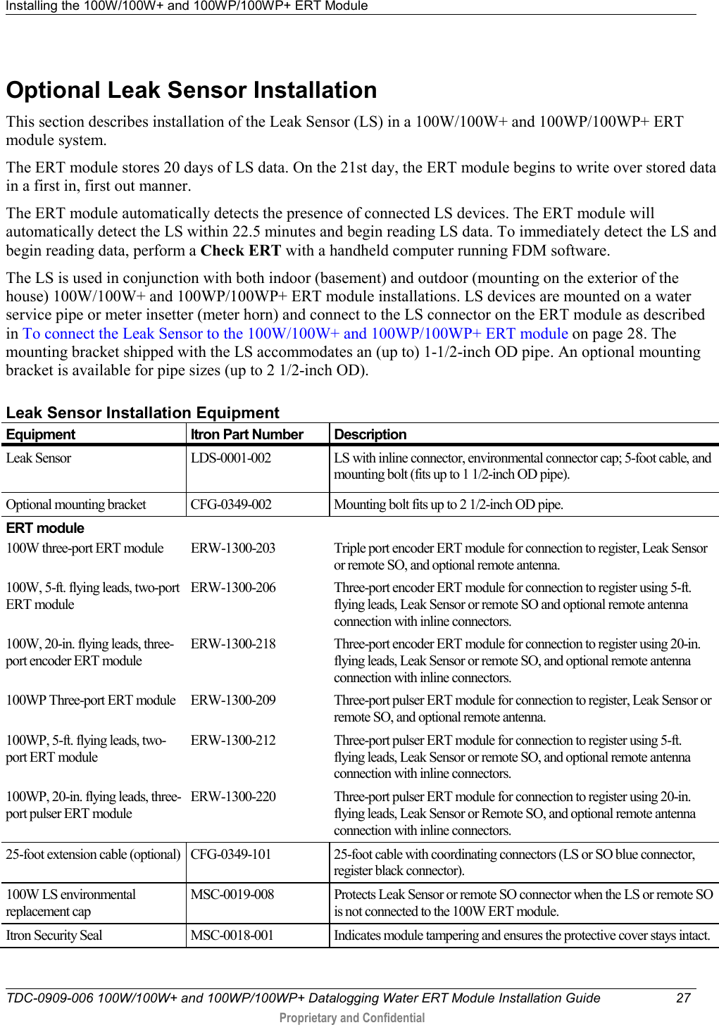 Installing the 100W/100W+ and 100WP/100WP+ ERT Module   TDC-0909-006 100W/100W+ and 100WP/100WP+ Datalogging Water ERT Module Installation Guide 27   Proprietary and Confidential     Optional Leak Sensor Installation This section describes installation of the Leak Sensor (LS) in a 100W/100W+ and 100WP/100WP+ ERT module system. The ERT module stores 20 days of LS data. On the 21st day, the ERT module begins to write over stored data in a first in, first out manner.  The ERT module automatically detects the presence of connected LS devices. The ERT module will automatically detect the LS within 22.5 minutes and begin reading LS data. To immediately detect the LS and begin reading data, perform a Check ERT with a handheld computer running FDM software. The LS is used in conjunction with both indoor (basement) and outdoor (mounting on the exterior of the house) 100W/100W+ and 100WP/100WP+ ERT module installations. LS devices are mounted on a water service pipe or meter insetter (meter horn) and connect to the LS connector on the ERT module as described in To connect the Leak Sensor to the 100W/100W+ and 100WP/100WP+ ERT module on page 28. The mounting bracket shipped with the LS accommodates an (up to) 1-1/2-inch OD pipe. An optional mounting bracket is available for pipe sizes (up to 2 1/2-inch OD).   Leak Sensor Installation Equipment Equipment Itron Part Number Description Leak Sensor LDS-0001-002  LS with inline connector, environmental connector cap; 5-foot cable, and mounting bolt (fits up to 1 1/2-inch OD pipe). Optional mounting bracket CFG-0349-002 Mounting bolt fits up to 2 1/2-inch OD pipe. ERT module 100W three-port ERT module ERW-1300-203 Triple port encoder ERT module for connection to register, Leak Sensor or remote SO, and optional remote antenna. 100W, 5-ft. flying leads, two-port ERT module ERW-1300-206 Three-port encoder ERT module for connection to register using 5-ft. flying leads, Leak Sensor or remote SO and optional remote antenna connection with inline connectors. 100W, 20-in. flying leads, three-port encoder ERT module ERW-1300-218 Three-port encoder ERT module for connection to register using 20-in. flying leads, Leak Sensor or remote SO, and optional remote antenna connection with inline connectors. 100WP Three-port ERT module ERW-1300-209 Three-port pulser ERT module for connection to register, Leak Sensor or remote SO, and optional remote antenna. 100WP, 5-ft. flying leads, two-port ERT module ERW-1300-212 Three-port pulser ERT module for connection to register using 5-ft. flying leads, Leak Sensor or remote SO, and optional remote antenna connection with inline connectors. 100WP, 20-in. flying leads, three-port pulser ERT module ERW-1300-220 Three-port pulser ERT module for connection to register using 20-in. flying leads, Leak Sensor or Remote SO, and optional remote antenna connection with inline connectors. 25-foot extension cable (optional) CFG-0349-101 25-foot cable with coordinating connectors (LS or SO blue connector, register black connector). 100W LS environmental replacement cap MSC-0019-008 Protects Leak Sensor or remote SO connector when the LS or remote SO is not connected to the 100W ERT module. Itron Security Seal MSC-0018-001 Indicates module tampering and ensures the protective cover stays intact. 