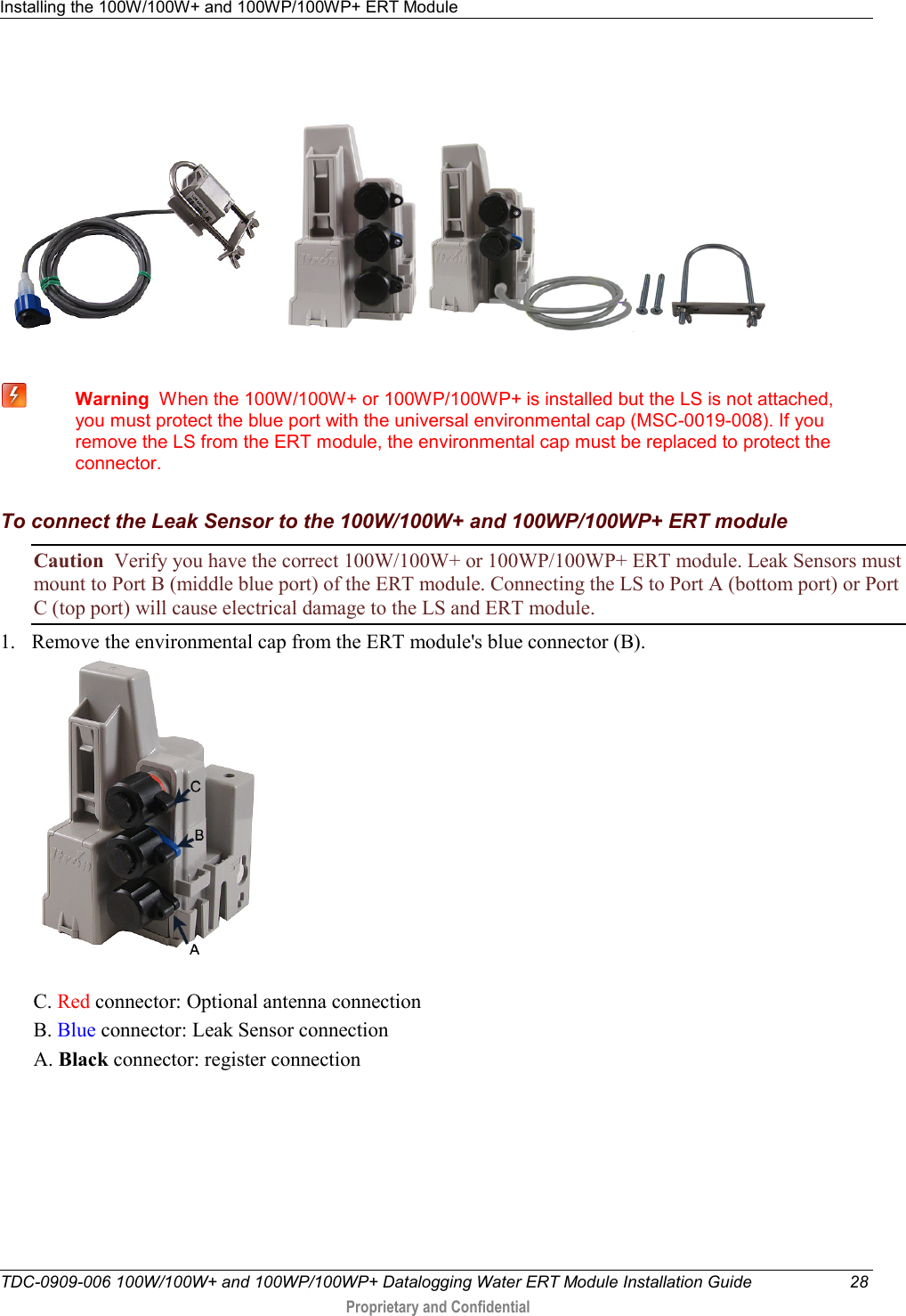 Installing the 100W/100W+ and 100WP/100WP+ ERT Module   TDC-0909-006 100W/100W+ and 100WP/100WP+ Datalogging Water ERT Module Installation Guide 28  Proprietary and Confidential             Warning  When the 100W/100W+ or 100WP/100WP+ is installed but the LS is not attached, you must protect the blue port with the universal environmental cap (MSC-0019-008). If you remove the LS from the ERT module, the environmental cap must be replaced to protect the connector.    To connect the Leak Sensor to the 100W/100W+ and 100WP/100WP+ ERT module Caution  Verify you have the correct 100W/100W+ or 100WP/100WP+ ERT module. Leak Sensors must mount to Port B (middle blue port) of the ERT module. Connecting the LS to Port A (bottom port) or Port C (top port) will cause electrical damage to the LS and ERT module. 1. Remove the environmental cap from the ERT module&apos;s blue connector (B).   C. Red connector: Optional antenna connection B. Blue connector: Leak Sensor connection A. Black connector: register connection 