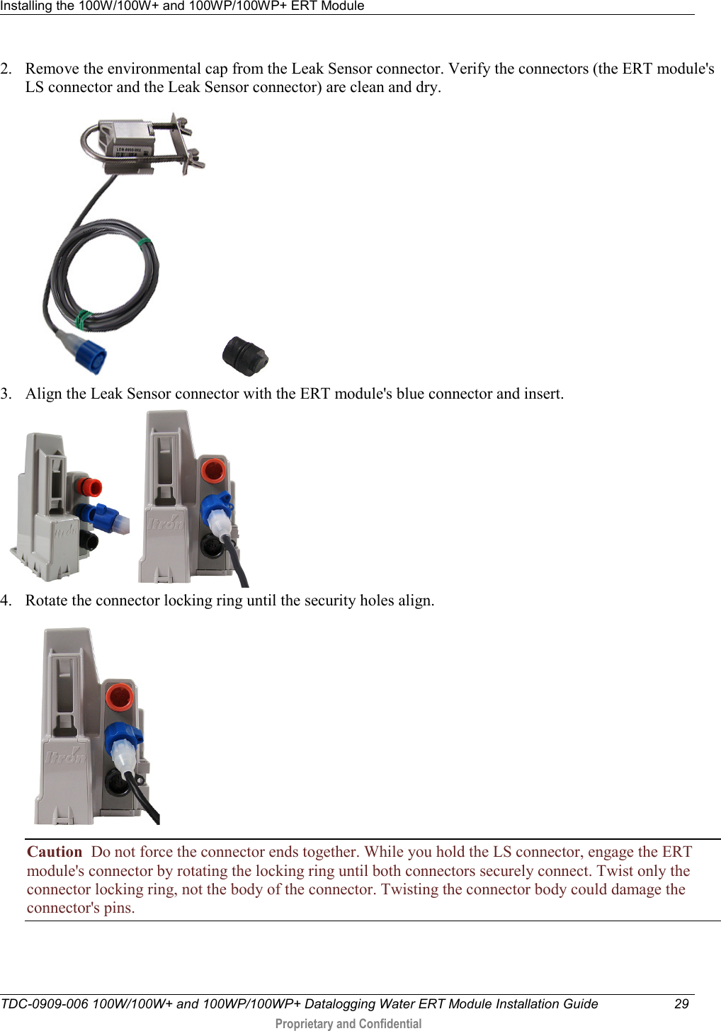 Installing the 100W/100W+ and 100WP/100WP+ ERT Module   TDC-0909-006 100W/100W+ and 100WP/100WP+ Datalogging Water ERT Module Installation Guide 29   Proprietary and Confidential     2. Remove the environmental cap from the Leak Sensor connector. Verify the connectors (the ERT module&apos;s LS connector and the Leak Sensor connector) are clean and dry.     3. Align the Leak Sensor connector with the ERT module&apos;s blue connector and insert.      4. Rotate the connector locking ring until the security holes align.   Caution  Do not force the connector ends together. While you hold the LS connector, engage the ERT module&apos;s connector by rotating the locking ring until both connectors securely connect. Twist only the connector locking ring, not the body of the connector. Twisting the connector body could damage the connector&apos;s pins. 