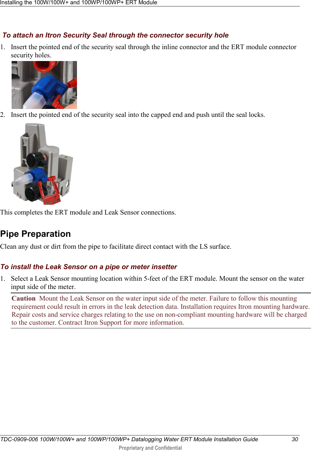 Installing the 100W/100W+ and 100WP/100WP+ ERT Module   TDC-0909-006 100W/100W+ and 100WP/100WP+ Datalogging Water ERT Module Installation Guide 30  Proprietary and Confidential     To attach an Itron Security Seal through the connector security hole 1. Insert the pointed end of the security seal through the inline connector and the ERT module connector security holes.  2. Insert the pointed end of the security seal into the capped end and push until the seal locks.    This completes the ERT module and Leak Sensor connections.  Pipe Preparation Clean any dust or dirt from the pipe to facilitate direct contact with the LS surface.  To install the Leak Sensor on a pipe or meter insetter 1. Select a Leak Sensor mounting location within 5-feet of the ERT module. Mount the sensor on the water input side of the meter. Caution  Mount the Leak Sensor on the water input side of the meter. Failure to follow this mounting requirement could result in errors in the leak detection data. Installation requires Itron mounting hardware. Repair costs and service charges relating to the use on non-compliant mounting hardware will be charged to the customer. Contract Itron Support for more information. 