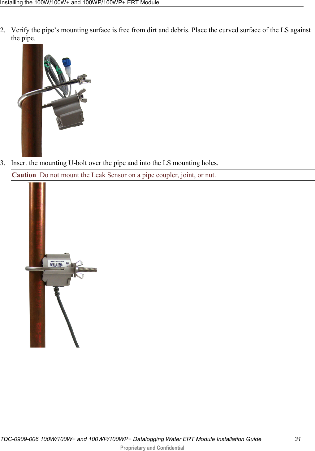 Installing the 100W/100W+ and 100WP/100WP+ ERT Module   TDC-0909-006 100W/100W+ and 100WP/100WP+ Datalogging Water ERT Module Installation Guide 31   Proprietary and Confidential     2. Verify the pipe’s mounting surface is free from dirt and debris. Place the curved surface of the LS against the pipe.  3. Insert the mounting U-bolt over the pipe and into the LS mounting holes.     Caution  Do not mount the Leak Sensor on a pipe coupler, joint, or nut.  