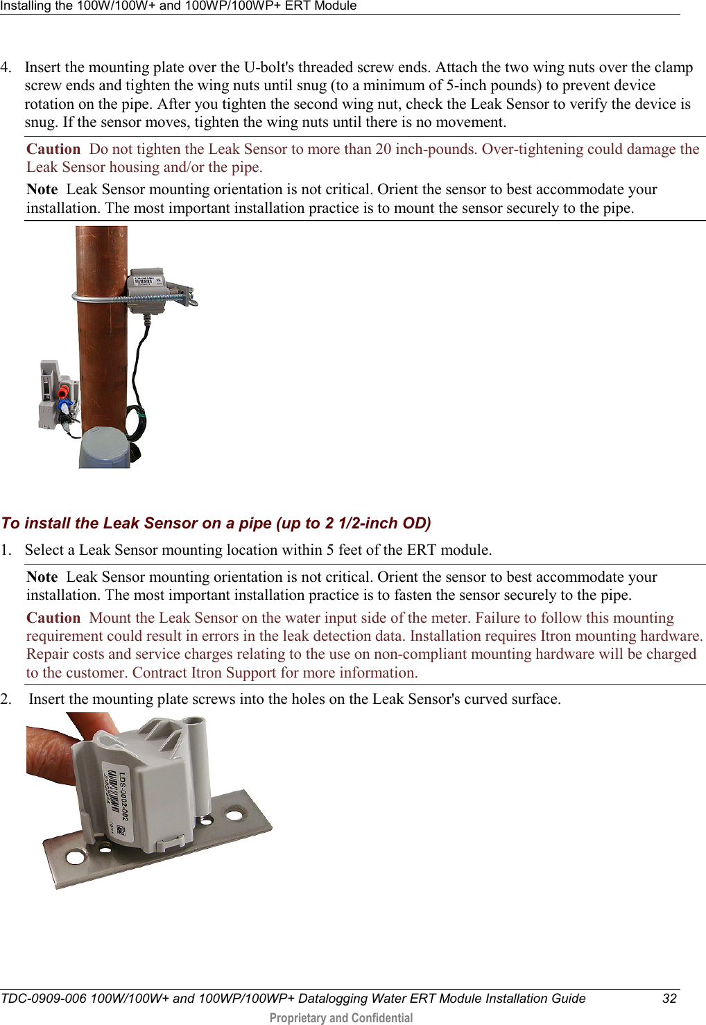 Installing the 100W/100W+ and 100WP/100WP+ ERT Module   TDC-0909-006 100W/100W+ and 100WP/100WP+ Datalogging Water ERT Module Installation Guide 32  Proprietary and Confidential    4. Insert the mounting plate over the U-bolt&apos;s threaded screw ends. Attach the two wing nuts over the clamp screw ends and tighten the wing nuts until snug (to a minimum of 5-inch pounds) to prevent device rotation on the pipe. After you tighten the second wing nut, check the Leak Sensor to verify the device is snug. If the sensor moves, tighten the wing nuts until there is no movement.  Caution  Do not tighten the Leak Sensor to more than 20 inch-pounds. Over-tightening could damage the Leak Sensor housing and/or the pipe.   Note  Leak Sensor mounting orientation is not critical. Orient the sensor to best accommodate your installation. The most important installation practice is to mount the sensor securely to the pipe.     To install the Leak Sensor on a pipe (up to 2 1/2-inch OD) 1. Select a Leak Sensor mounting location within 5 feet of the ERT module.  Note  Leak Sensor mounting orientation is not critical. Orient the sensor to best accommodate your installation. The most important installation practice is to fasten the sensor securely to the pipe.  Caution  Mount the Leak Sensor on the water input side of the meter. Failure to follow this mounting requirement could result in errors in the leak detection data. Installation requires Itron mounting hardware. Repair costs and service charges relating to the use on non-compliant mounting hardware will be charged to the customer. Contract Itron Support for more information. 2.  Insert the mounting plate screws into the holes on the Leak Sensor&apos;s curved surface.  