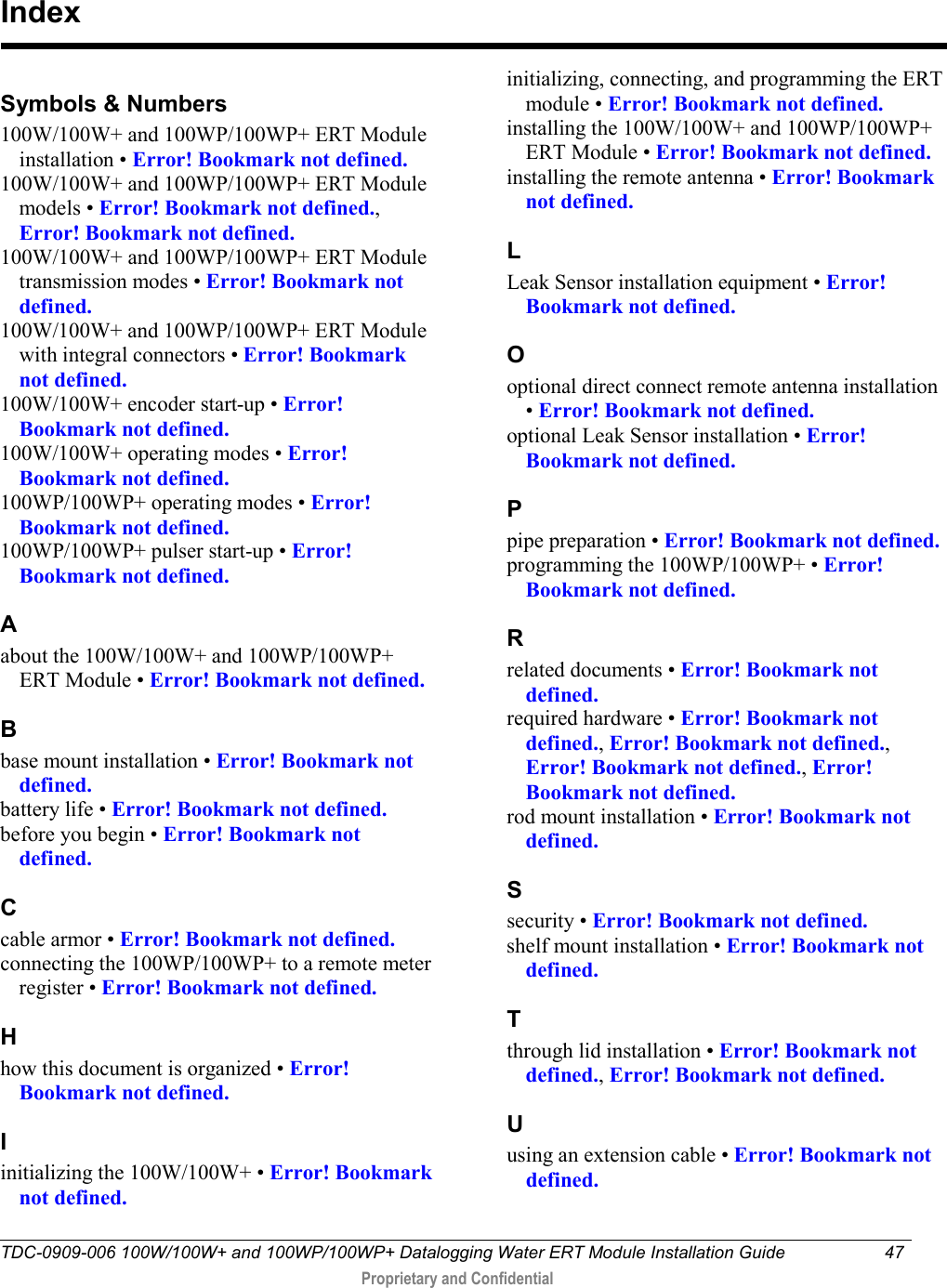  TDC-0909-006 100W/100W+ and 100WP/100WP+ Datalogging Water ERT Module Installation Guide 47   Proprietary and Confidential     Symbols &amp; Numbers 100W/100W+ and 100WP/100WP+ ERT Module installation • Error! Bookmark not defined. 100W/100W+ and 100WP/100WP+ ERT Module models • Error! Bookmark not defined., Error! Bookmark not defined. 100W/100W+ and 100WP/100WP+ ERT Module transmission modes • Error! Bookmark not defined. 100W/100W+ and 100WP/100WP+ ERT Module with integral connectors • Error! Bookmark not defined. 100W/100W+ encoder start-up • Error! Bookmark not defined. 100W/100W+ operating modes • Error! Bookmark not defined. 100WP/100WP+ operating modes • Error! Bookmark not defined. 100WP/100WP+ pulser start-up • Error! Bookmark not defined. A about the 100W/100W+ and 100WP/100WP+ ERT Module • Error! Bookmark not defined. B base mount installation • Error! Bookmark not defined. battery life • Error! Bookmark not defined. before you begin • Error! Bookmark not defined. C cable armor • Error! Bookmark not defined. connecting the 100WP/100WP+ to a remote meter register • Error! Bookmark not defined. H how this document is organized • Error! Bookmark not defined. I initializing the 100W/100W+ • Error! Bookmark not defined. initializing, connecting, and programming the ERT module • Error! Bookmark not defined. installing the 100W/100W+ and 100WP/100WP+ ERT Module • Error! Bookmark not defined. installing the remote antenna • Error! Bookmark not defined. L Leak Sensor installation equipment • Error! Bookmark not defined. O optional direct connect remote antenna installation • Error! Bookmark not defined. optional Leak Sensor installation • Error! Bookmark not defined. P pipe preparation • Error! Bookmark not defined. programming the 100WP/100WP+ • Error! Bookmark not defined. R related documents • Error! Bookmark not defined. required hardware • Error! Bookmark not defined., Error! Bookmark not defined., Error! Bookmark not defined., Error! Bookmark not defined. rod mount installation • Error! Bookmark not defined. S security • Error! Bookmark not defined. shelf mount installation • Error! Bookmark not defined. T through lid installation • Error! Bookmark not defined., Error! Bookmark not defined. U using an extension cable • Error! Bookmark not defined. Index 
