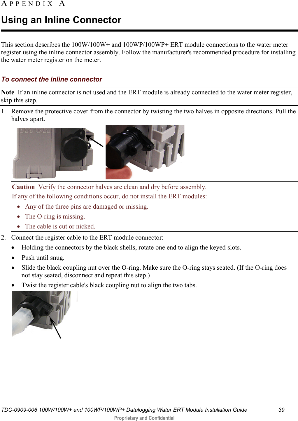  TDC-0909-006 100W/100W+ and 100WP/100WP+ Datalogging Water ERT Module Installation Guide 39   Proprietary and Confidential     This section describes the 100W/100W+ and 100WP/100WP+ ERT module connections to the water meter register using the inline connector assembly. Follow the manufacturer&apos;s recommended procedure for installing the water meter register on the meter.  To connect the inline connector Note  If an inline connector is not used and the ERT module is already connected to the water meter register, skip this step. 1. Remove the protective cover from the connector by twisting the two halves in opposite directions. Pull the halves apart.    Caution  Verify the connector halves are clean and dry before assembly. If any of the following conditions occur, do not install the ERT modules:     •   Any of the three pins are damaged or missing.    •   The O-ring is missing.    •   The cable is cut or nicked. 2. Connect the register cable to the ERT module connector:  • Holding the connectors by the black shells, rotate one end to align the keyed slots. • Push until snug.  • Slide the black coupling nut over the O-ring. Make sure the O-ring stays seated. (If the O-ring does not stay seated, disconnect and repeat this step.) • Twist the register cable&apos;s black coupling nut to align the two tabs.  APPENDIX  A  Using an Inline Connector 