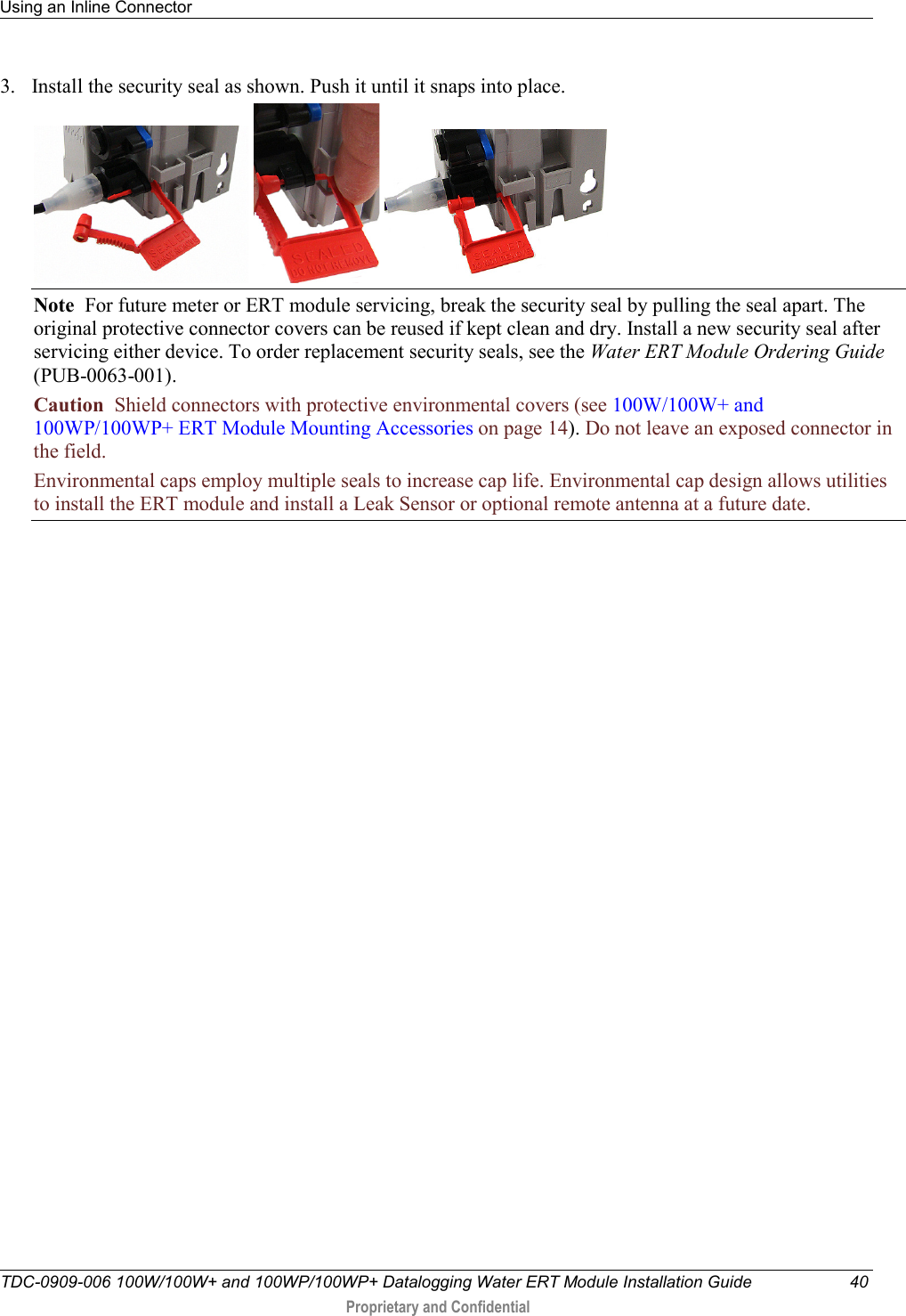 Using an Inline Connector   TDC-0909-006 100W/100W+ and 100WP/100WP+ Datalogging Water ERT Module Installation Guide 40  Proprietary and Confidential    3. Install the security seal as shown. Push it until it snaps into place.      Note  For future meter or ERT module servicing, break the security seal by pulling the seal apart. The original protective connector covers can be reused if kept clean and dry. Install a new security seal after servicing either device. To order replacement security seals, see the Water ERT Module Ordering Guide (PUB-0063-001). Caution  Shield connectors with protective environmental covers (see 100W/100W+ and 100WP/100WP+ ERT Module Mounting Accessories on page 14). Do not leave an exposed connector in the field.  Environmental caps employ multiple seals to increase cap life. Environmental cap design allows utilities to install the ERT module and install a Leak Sensor or optional remote antenna at a future date.   