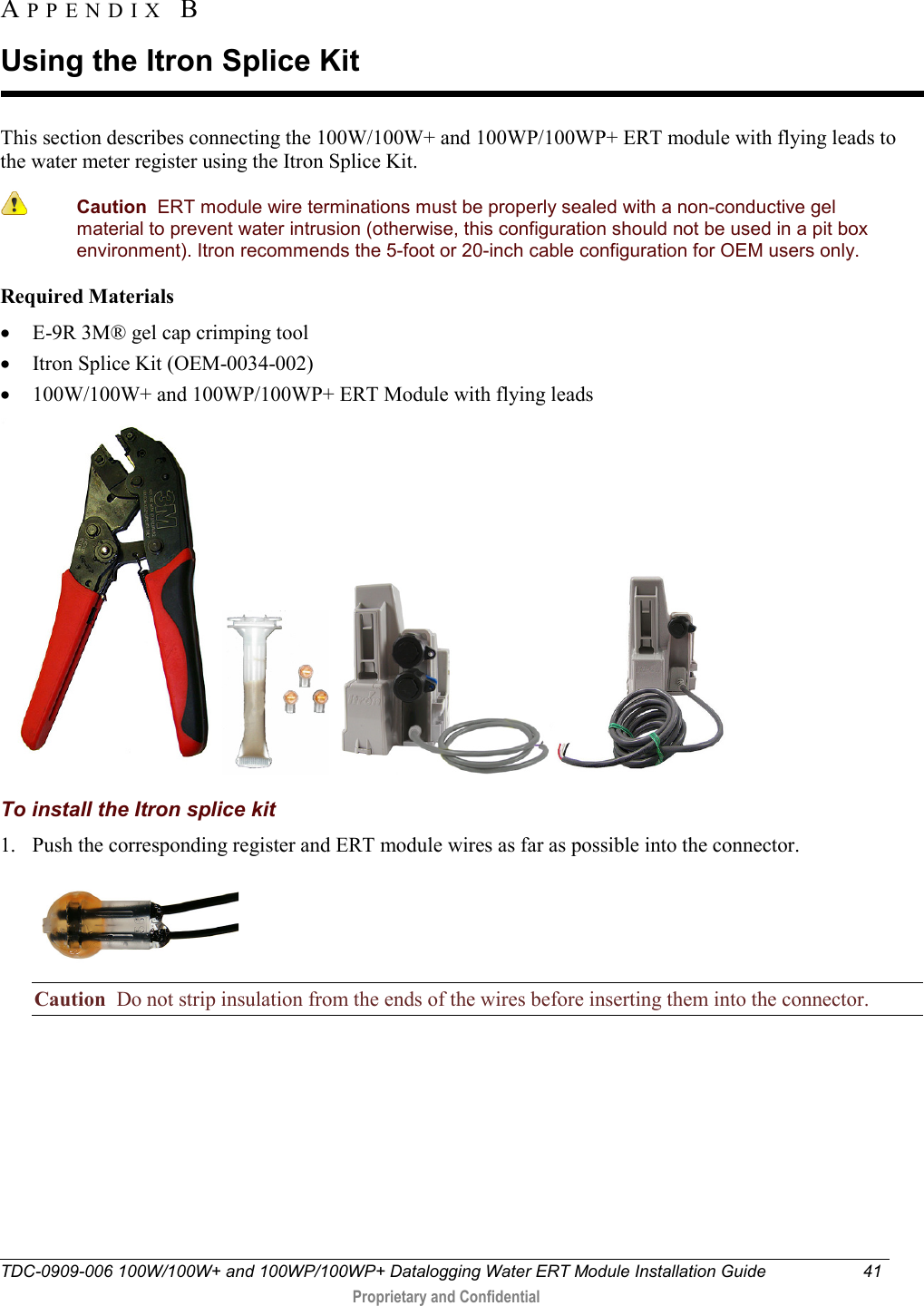  TDC-0909-006 100W/100W+ and 100WP/100WP+ Datalogging Water ERT Module Installation Guide 41   Proprietary and Confidential     This section describes connecting the 100W/100W+ and 100WP/100WP+ ERT module with flying leads to the water meter register using the Itron Splice Kit.   Caution  ERT module wire terminations must be properly sealed with a non-conductive gel material to prevent water intrusion (otherwise, this configuration should not be used in a pit box environment). Itron recommends the 5-foot or 20-inch cable configuration for OEM users only.  Required Materials • E-9R 3M® gel cap crimping tool  • Itron Splice Kit (OEM-0034-002) • 100W/100W+ and 100WP/100WP+ ERT Module with flying leads       To install the Itron splice kit 1. Push the corresponding register and ERT module wires as far as possible into the connector.  Caution  Do not strip insulation from the ends of the wires before inserting them into the connector. APPENDIX  B  Using the Itron Splice Kit 