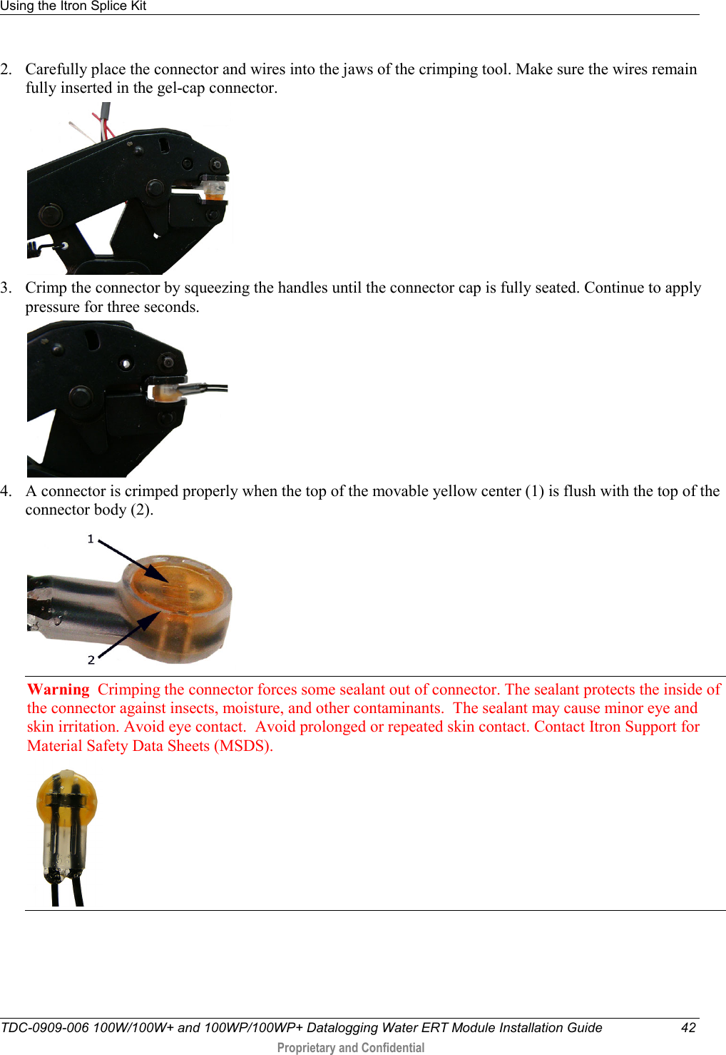 Using the Itron Splice Kit   TDC-0909-006 100W/100W+ and 100WP/100WP+ Datalogging Water ERT Module Installation Guide 42  Proprietary and Confidential    2. Carefully place the connector and wires into the jaws of the crimping tool. Make sure the wires remain fully inserted in the gel-cap connector.  3. Crimp the connector by squeezing the handles until the connector cap is fully seated. Continue to apply pressure for three seconds.  4. A connector is crimped properly when the top of the movable yellow center (1) is flush with the top of the connector body (2).  Warning  Crimping the connector forces some sealant out of connector. The sealant protects the inside of the connector against insects, moisture, and other contaminants.  The sealant may cause minor eye and skin irritation. Avoid eye contact.  Avoid prolonged or repeated skin contact. Contact Itron Support for Material Safety Data Sheets (MSDS).   