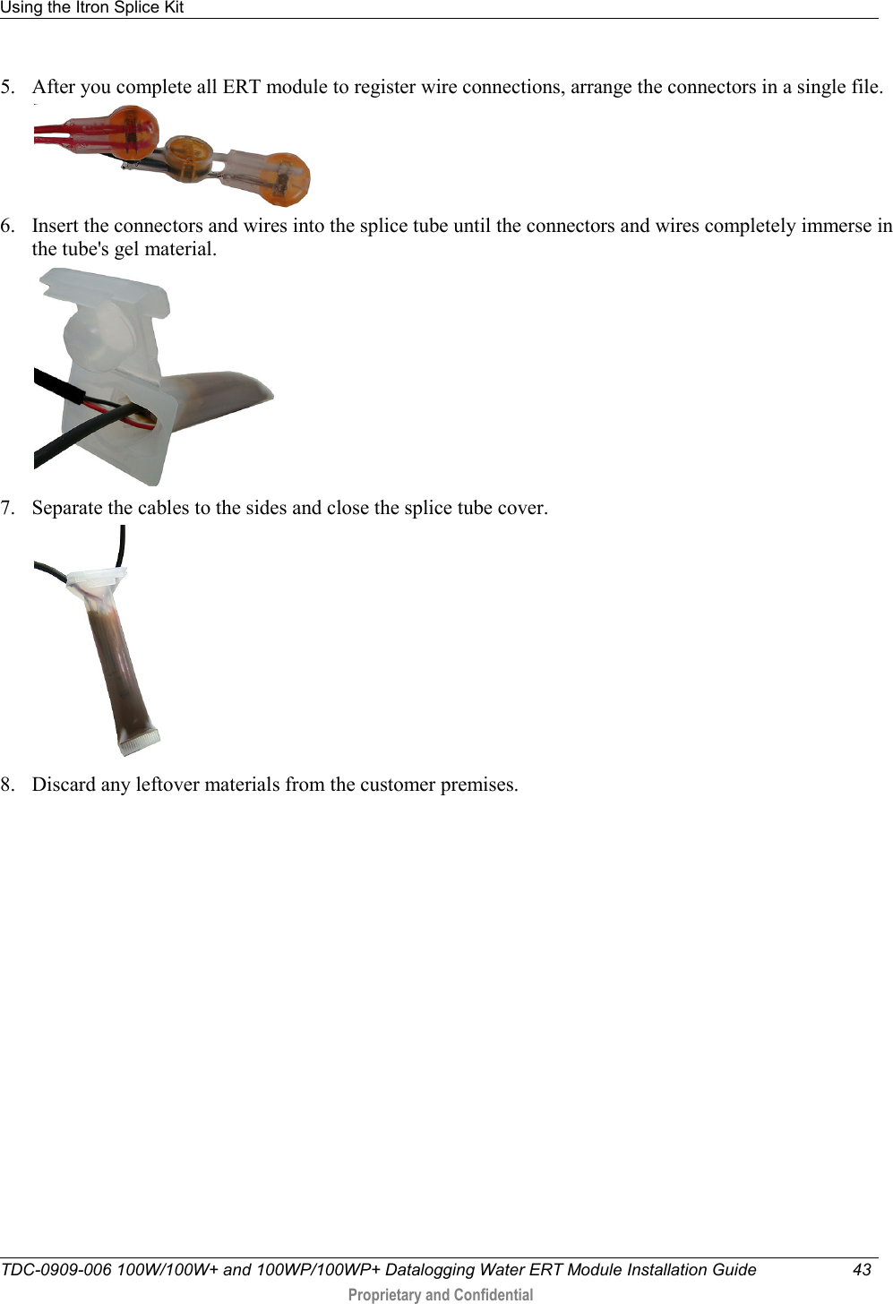 Using the Itron Splice Kit   TDC-0909-006 100W/100W+ and 100WP/100WP+ Datalogging Water ERT Module Installation Guide 43   Proprietary and Confidential     5. After you complete all ERT module to register wire connections, arrange the connectors in a single file.  6. Insert the connectors and wires into the splice tube until the connectors and wires completely immerse in the tube&apos;s gel material.   7. Separate the cables to the sides and close the splice tube cover.   8. Discard any leftover materials from the customer premises.   