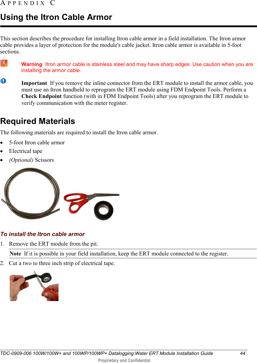  TDC-0909-006 100W/100W+ and 100WP/100WP+ Datalogging Water ERT Module Installation Guide 44   Proprietary and Confidential     This section describes the procedure for installing Itron cable armor in a field installation. The Itron armor cable provides a layer of protection for the module&apos;s cable jacket. Itron cable armor is available in 5-foot sections.  Warning  Itron armor cable is stainless steel and may have sharp edges. Use caution when you are installing the armor cable.  Important  If you remove the inline connector from the ERT module to install the armor cable, you must use an Itron handheld to reprogram the ERT module using FDM Endpoint Tools. Perform a Check Endpoint function (with in FDM Endpoint Tools) after you reprogram the ERT module to verify communication with the meter register.   Required Materials The following materials are required to install the Itron cable armor. • 5-foot Itron cable armor • Electrical tape • (Optional) Scissors       To install the Itron cable armor 1. Remove the ERT module from the pit. Note  If it is possible in your field installation, keep the ERT module connected to the register. 2. Cut a two to three inch strip of electrical tape.  APPENDIX  C  Using the Itron Cable Armor 