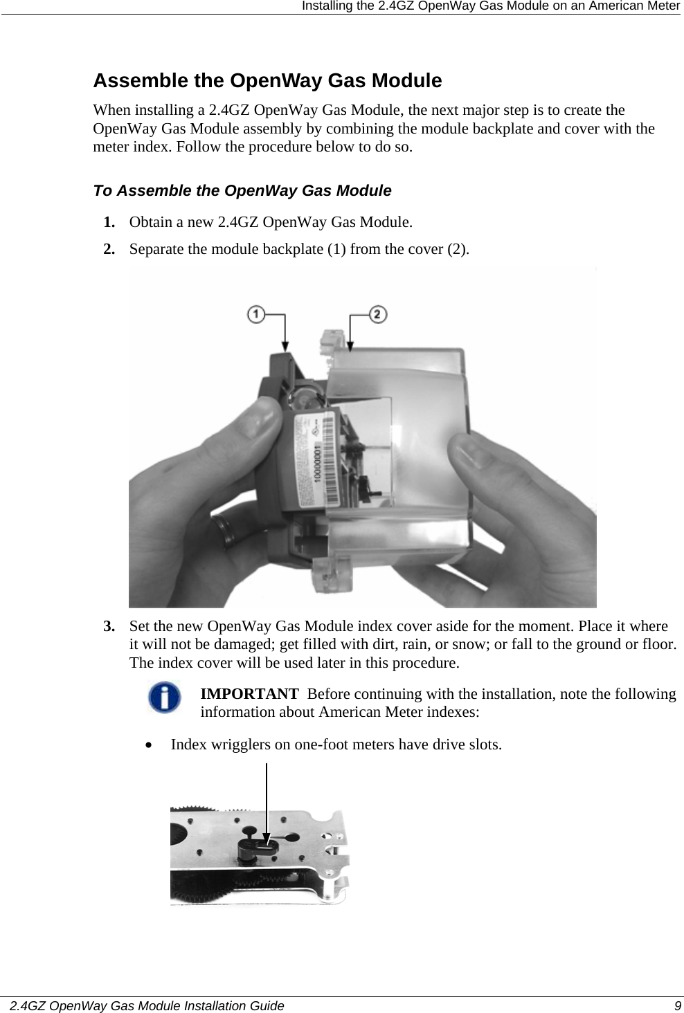   Installing the 2.4GZ OpenWay Gas Module on an American Meter   2.4GZ OpenWay Gas Module Installation Guide  9  Assemble the OpenWay Gas Module When installing a 2.4GZ OpenWay Gas Module, the next major step is to create the OpenWay Gas Module assembly by combining the module backplate and cover with the meter index. Follow the procedure below to do so. To Assemble the OpenWay Gas Module 1. Obtain a new 2.4GZ OpenWay Gas Module. 2. Separate the module backplate (1) from the cover (2).    3. Set the new OpenWay Gas Module index cover aside for the moment. Place it where it will not be damaged; get filled with dirt, rain, or snow; or fall to the ground or floor. The index cover will be used later in this procedure.   IMPORTANT  Before continuing with the installation, note the following information about American Meter indexes:  • Index wrigglers on one-foot meters have drive slots.   