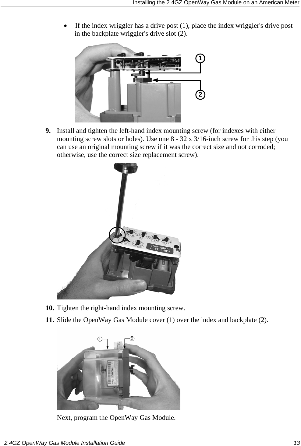   Installing the 2.4GZ OpenWay Gas Module on an American Meter   2.4GZ OpenWay Gas Module Installation Guide  13  • If the index wriggler has a drive post (1), place the index wriggler&apos;s drive post in the backplate wriggler&apos;s drive slot (2).  21 9. Install and tighten the left-hand index mounting screw (for indexes with either mounting screw slots or holes). Use one 8 - 32 x 3/16-inch screw for this step (you can use an original mounting screw if it was the correct size and not corroded; otherwise, use the correct size replacement screw).   10. Tighten the right-hand index mounting screw.  11. Slide the OpenWay Gas Module cover (1) over the index and backplate (2).    Next, program the OpenWay Gas Module.   