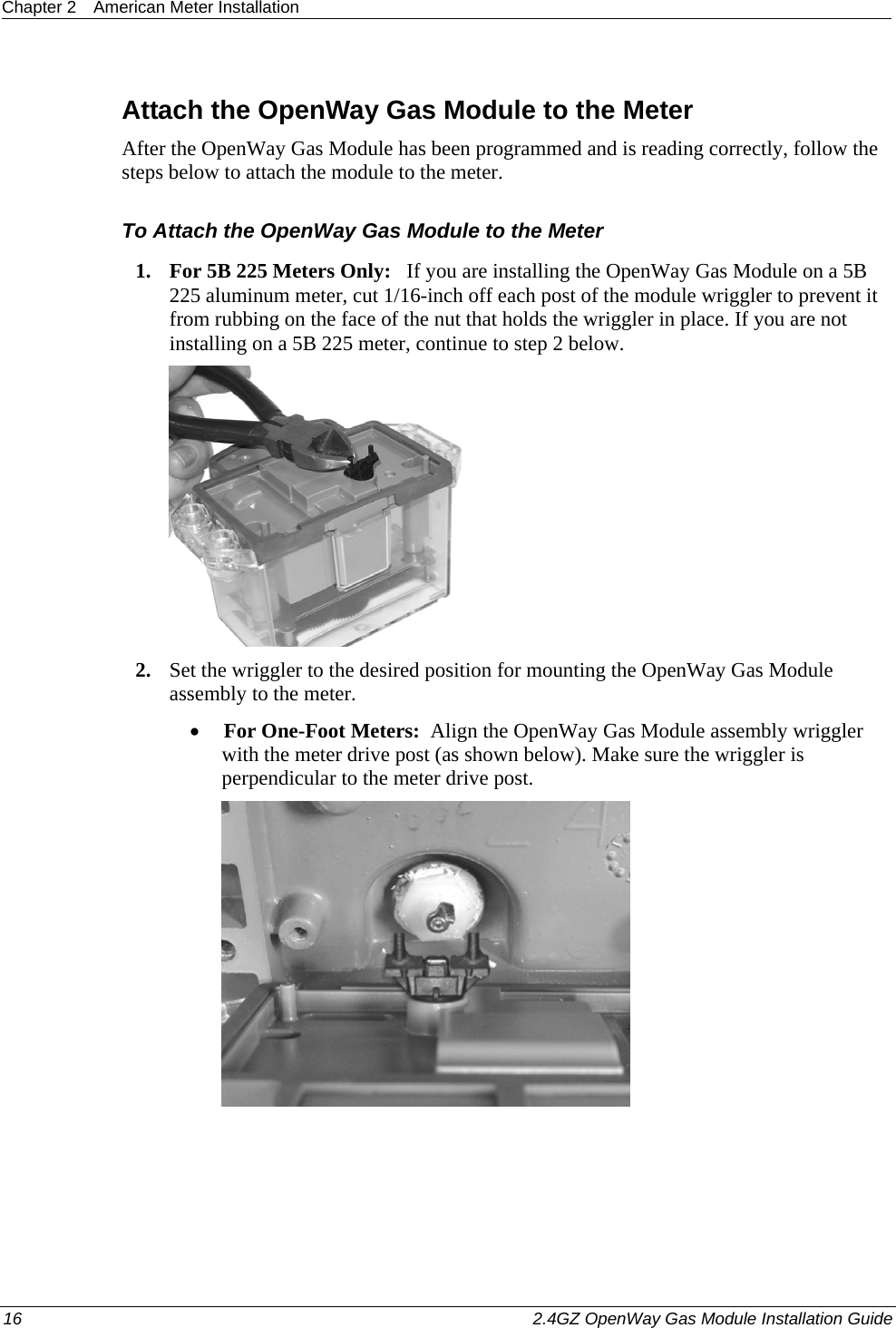 Chapter 2  American Meter Installation  16    2.4GZ OpenWay Gas Module Installation Guide    Attach the OpenWay Gas Module to the Meter After the OpenWay Gas Module has been programmed and is reading correctly, follow the steps below to attach the module to the meter. To Attach the OpenWay Gas Module to the Meter 1. For 5B 225 Meters Only:   If you are installing the OpenWay Gas Module on a 5B 225 aluminum meter, cut 1/16-inch off each post of the module wriggler to prevent it from rubbing on the face of the nut that holds the wriggler in place. If you are not installing on a 5B 225 meter, continue to step 2 below.   2. Set the wriggler to the desired position for mounting the OpenWay Gas Module assembly to the meter.  • For One-Foot Meters:  Align the OpenWay Gas Module assembly wriggler with the meter drive post (as shown below). Make sure the wriggler is perpendicular to the meter drive post.   