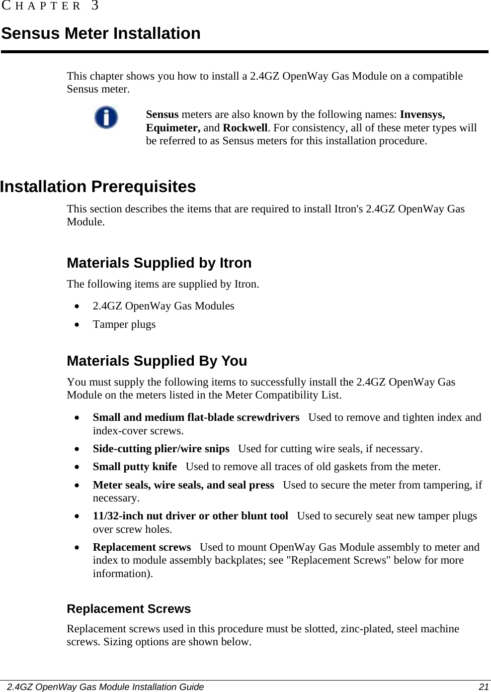    2.4GZ OpenWay Gas Module Installation Guide  21  This chapter shows you how to install a 2.4GZ OpenWay Gas Module on a compatible Sensus meter.   Sensus meters are also known by the following names: Invensys, Equimeter, and Rockwell. For consistency, all of these meter types will be referred to as Sensus meters for this installation procedure.    Installation Prerequisites This section describes the items that are required to install Itron&apos;s 2.4GZ OpenWay Gas Module.  Materials Supplied by Itron The following items are supplied by Itron.  • 2.4GZ OpenWay Gas Modules • Tamper plugs  Materials Supplied By You You must supply the following items to successfully install the 2.4GZ OpenWay Gas Module on the meters listed in the Meter Compatibility List. • Small and medium flat-blade screwdrivers   Used to remove and tighten index and index-cover screws. • Side-cutting plier/wire snips   Used for cutting wire seals, if necessary. • Small putty knife   Used to remove all traces of old gaskets from the meter.  • Meter seals, wire seals, and seal press   Used to secure the meter from tampering, if necessary. • 11/32-inch nut driver or other blunt tool   Used to securely seat new tamper plugs over screw holes.  • Replacement screws   Used to mount OpenWay Gas Module assembly to meter and index to module assembly backplates; see &quot;Replacement Screws&quot; below for more information).  Replacement Screws Replacement screws used in this procedure must be slotted, zinc-plated, steel machine screws. Sizing options are shown below.  CHAPTER 3 Sensus Meter Installation 